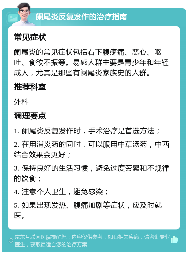 阑尾炎反复发作的治疗指南 常见症状 阑尾炎的常见症状包括右下腹疼痛、恶心、呕吐、食欲不振等。易感人群主要是青少年和年轻成人，尤其是那些有阑尾炎家族史的人群。 推荐科室 外科 调理要点 1. 阑尾炎反复发作时，手术治疗是首选方法； 2. 在用消炎药的同时，可以服用中草汤药，中西结合效果会更好； 3. 保持良好的生活习惯，避免过度劳累和不规律的饮食； 4. 注意个人卫生，避免感染； 5. 如果出现发热、腹痛加剧等症状，应及时就医。