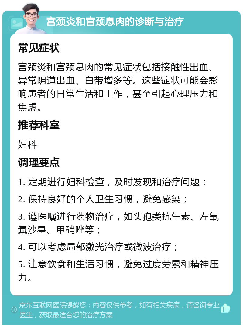 宫颈炎和宫颈息肉的诊断与治疗 常见症状 宫颈炎和宫颈息肉的常见症状包括接触性出血、异常阴道出血、白带增多等。这些症状可能会影响患者的日常生活和工作，甚至引起心理压力和焦虑。 推荐科室 妇科 调理要点 1. 定期进行妇科检查，及时发现和治疗问题； 2. 保持良好的个人卫生习惯，避免感染； 3. 遵医嘱进行药物治疗，如头孢类抗生素、左氧氟沙星、甲硝唑等； 4. 可以考虑局部激光治疗或微波治疗； 5. 注意饮食和生活习惯，避免过度劳累和精神压力。