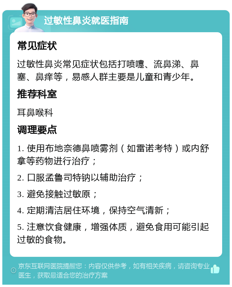 过敏性鼻炎就医指南 常见症状 过敏性鼻炎常见症状包括打喷嚏、流鼻涕、鼻塞、鼻痒等，易感人群主要是儿童和青少年。 推荐科室 耳鼻喉科 调理要点 1. 使用布地奈德鼻喷雾剂（如雷诺考特）或内舒拿等药物进行治疗； 2. 口服孟鲁司特钠以辅助治疗； 3. 避免接触过敏原； 4. 定期清洁居住环境，保持空气清新； 5. 注意饮食健康，增强体质，避免食用可能引起过敏的食物。