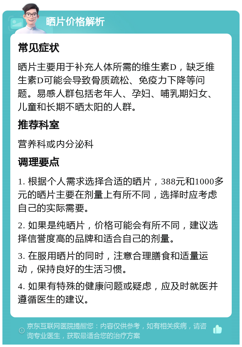 晒片价格解析 常见症状 晒片主要用于补充人体所需的维生素D，缺乏维生素D可能会导致骨质疏松、免疫力下降等问题。易感人群包括老年人、孕妇、哺乳期妇女、儿童和长期不晒太阳的人群。 推荐科室 营养科或内分泌科 调理要点 1. 根据个人需求选择合适的晒片，388元和1000多元的晒片主要在剂量上有所不同，选择时应考虑自己的实际需要。 2. 如果是纯晒片，价格可能会有所不同，建议选择信誉度高的品牌和适合自己的剂量。 3. 在服用晒片的同时，注意合理膳食和适量运动，保持良好的生活习惯。 4. 如果有特殊的健康问题或疑虑，应及时就医并遵循医生的建议。