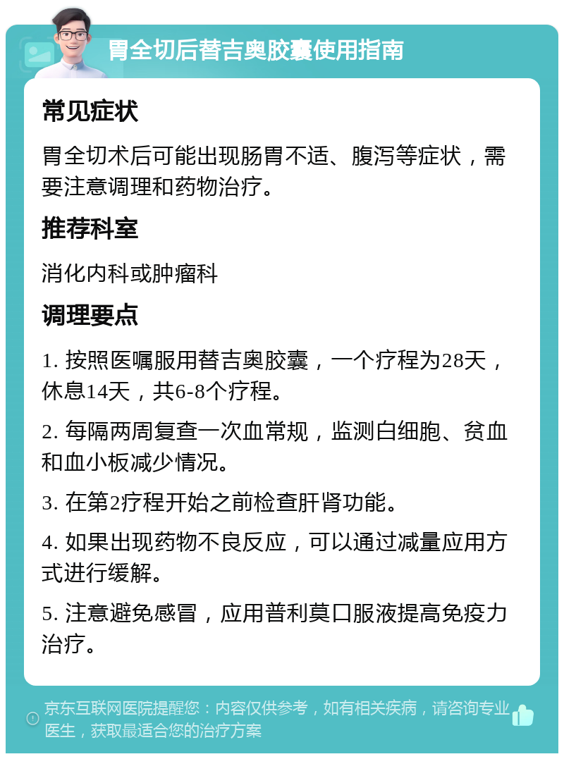 胃全切后替吉奥胶囊使用指南 常见症状 胃全切术后可能出现肠胃不适、腹泻等症状，需要注意调理和药物治疗。 推荐科室 消化内科或肿瘤科 调理要点 1. 按照医嘱服用替吉奥胶囊，一个疗程为28天，休息14天，共6-8个疗程。 2. 每隔两周复查一次血常规，监测白细胞、贫血和血小板减少情况。 3. 在第2疗程开始之前检查肝肾功能。 4. 如果出现药物不良反应，可以通过减量应用方式进行缓解。 5. 注意避免感冒，应用普利莫口服液提高免疫力治疗。