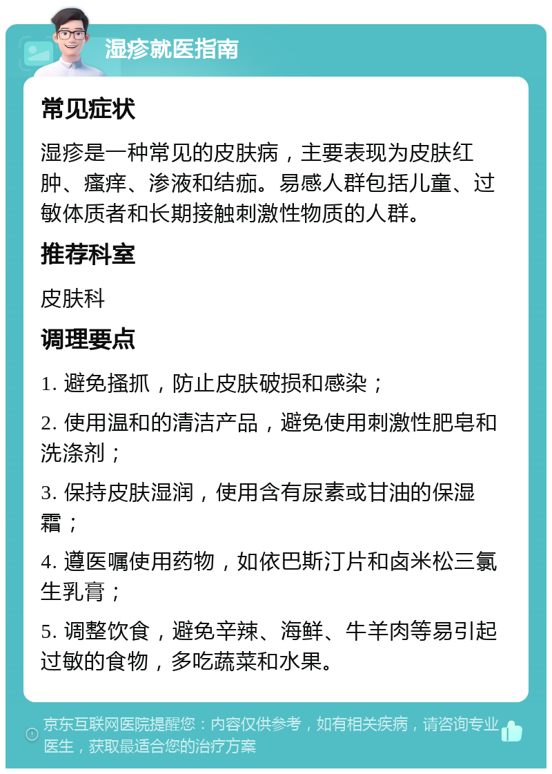 湿疹就医指南 常见症状 湿疹是一种常见的皮肤病，主要表现为皮肤红肿、瘙痒、渗液和结痂。易感人群包括儿童、过敏体质者和长期接触刺激性物质的人群。 推荐科室 皮肤科 调理要点 1. 避免搔抓，防止皮肤破损和感染； 2. 使用温和的清洁产品，避免使用刺激性肥皂和洗涤剂； 3. 保持皮肤湿润，使用含有尿素或甘油的保湿霜； 4. 遵医嘱使用药物，如依巴斯汀片和卤米松三氯生乳膏； 5. 调整饮食，避免辛辣、海鲜、牛羊肉等易引起过敏的食物，多吃蔬菜和水果。