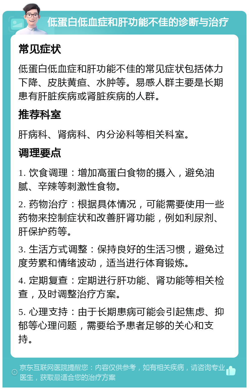 低蛋白低血症和肝功能不佳的诊断与治疗 常见症状 低蛋白低血症和肝功能不佳的常见症状包括体力下降、皮肤黄疸、水肿等。易感人群主要是长期患有肝脏疾病或肾脏疾病的人群。 推荐科室 肝病科、肾病科、内分泌科等相关科室。 调理要点 1. 饮食调理：增加高蛋白食物的摄入，避免油腻、辛辣等刺激性食物。 2. 药物治疗：根据具体情况，可能需要使用一些药物来控制症状和改善肝肾功能，例如利尿剂、肝保护药等。 3. 生活方式调整：保持良好的生活习惯，避免过度劳累和情绪波动，适当进行体育锻炼。 4. 定期复查：定期进行肝功能、肾功能等相关检查，及时调整治疗方案。 5. 心理支持：由于长期患病可能会引起焦虑、抑郁等心理问题，需要给予患者足够的关心和支持。