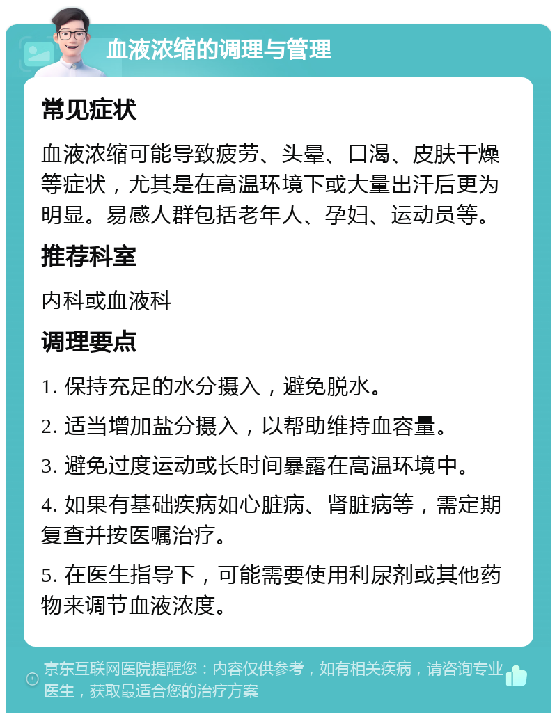 血液浓缩的调理与管理 常见症状 血液浓缩可能导致疲劳、头晕、口渴、皮肤干燥等症状，尤其是在高温环境下或大量出汗后更为明显。易感人群包括老年人、孕妇、运动员等。 推荐科室 内科或血液科 调理要点 1. 保持充足的水分摄入，避免脱水。 2. 适当增加盐分摄入，以帮助维持血容量。 3. 避免过度运动或长时间暴露在高温环境中。 4. 如果有基础疾病如心脏病、肾脏病等，需定期复查并按医嘱治疗。 5. 在医生指导下，可能需要使用利尿剂或其他药物来调节血液浓度。