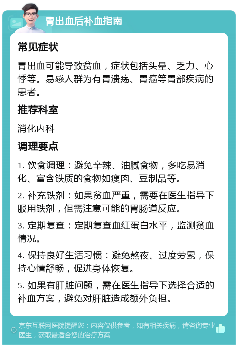 胃出血后补血指南 常见症状 胃出血可能导致贫血，症状包括头晕、乏力、心悸等。易感人群为有胃溃疡、胃癌等胃部疾病的患者。 推荐科室 消化内科 调理要点 1. 饮食调理：避免辛辣、油腻食物，多吃易消化、富含铁质的食物如瘦肉、豆制品等。 2. 补充铁剂：如果贫血严重，需要在医生指导下服用铁剂，但需注意可能的胃肠道反应。 3. 定期复查：定期复查血红蛋白水平，监测贫血情况。 4. 保持良好生活习惯：避免熬夜、过度劳累，保持心情舒畅，促进身体恢复。 5. 如果有肝脏问题，需在医生指导下选择合适的补血方案，避免对肝脏造成额外负担。