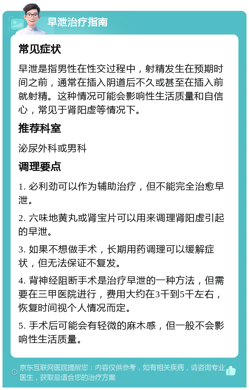 早泄治疗指南 常见症状 早泄是指男性在性交过程中，射精发生在预期时间之前，通常在插入阴道后不久或甚至在插入前就射精。这种情况可能会影响性生活质量和自信心，常见于肾阳虚等情况下。 推荐科室 泌尿外科或男科 调理要点 1. 必利劲可以作为辅助治疗，但不能完全治愈早泄。 2. 六味地黄丸或肾宝片可以用来调理肾阳虚引起的早泄。 3. 如果不想做手术，长期用药调理可以缓解症状，但无法保证不复发。 4. 背神经阻断手术是治疗早泄的一种方法，但需要在三甲医院进行，费用大约在3千到5千左右，恢复时间视个人情况而定。 5. 手术后可能会有轻微的麻木感，但一般不会影响性生活质量。