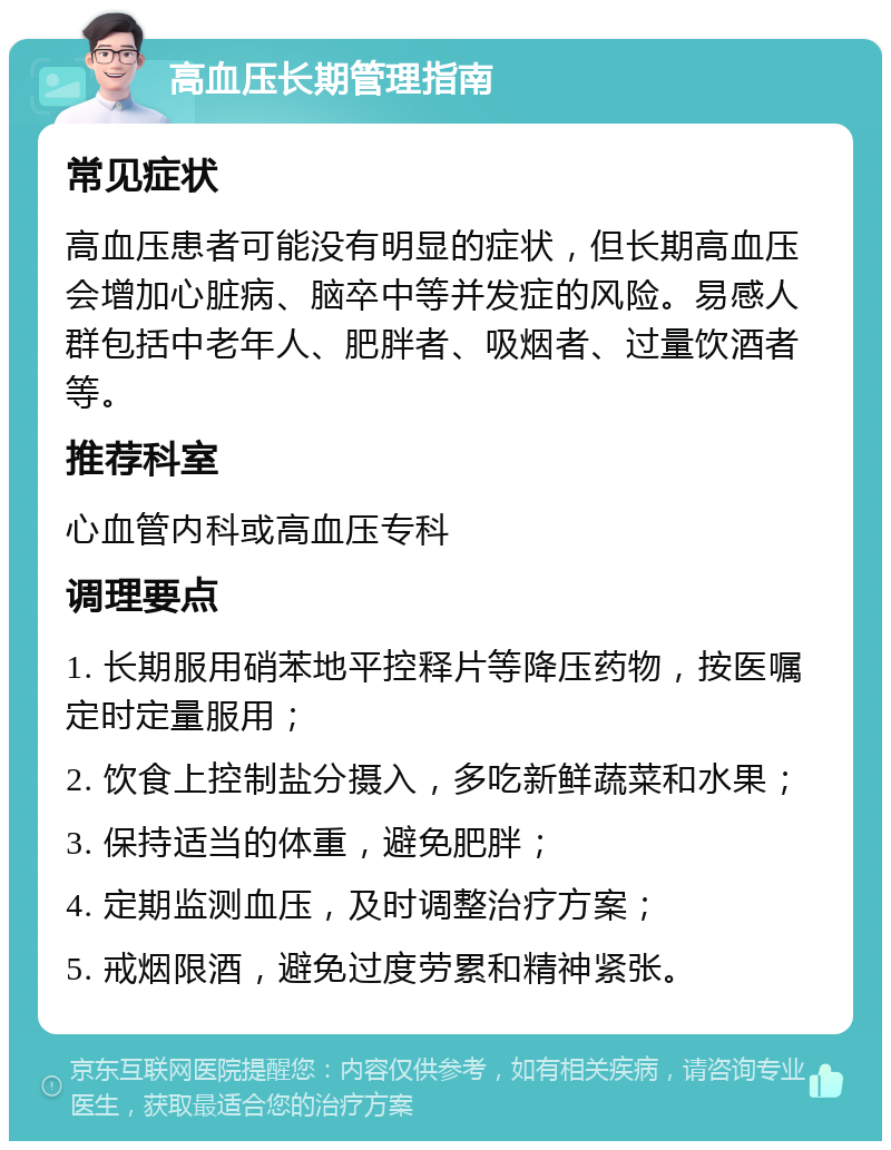 高血压长期管理指南 常见症状 高血压患者可能没有明显的症状，但长期高血压会增加心脏病、脑卒中等并发症的风险。易感人群包括中老年人、肥胖者、吸烟者、过量饮酒者等。 推荐科室 心血管内科或高血压专科 调理要点 1. 长期服用硝苯地平控释片等降压药物，按医嘱定时定量服用； 2. 饮食上控制盐分摄入，多吃新鲜蔬菜和水果； 3. 保持适当的体重，避免肥胖； 4. 定期监测血压，及时调整治疗方案； 5. 戒烟限酒，避免过度劳累和精神紧张。