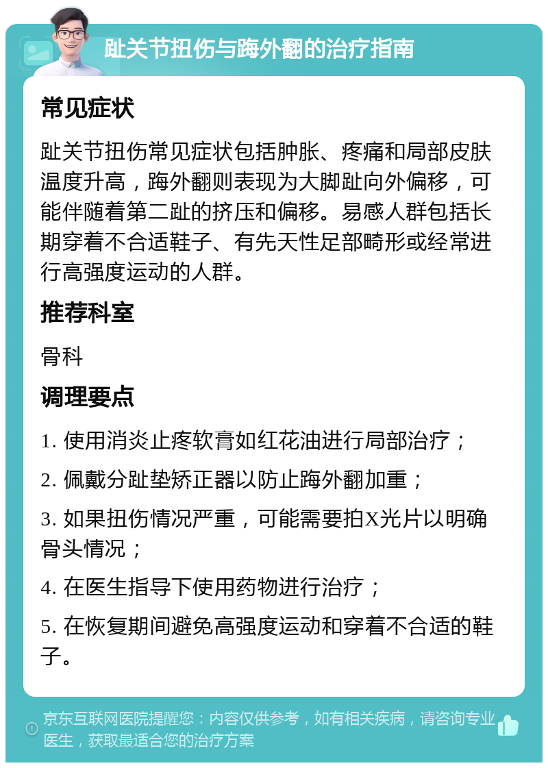 趾关节扭伤与踇外翻的治疗指南 常见症状 趾关节扭伤常见症状包括肿胀、疼痛和局部皮肤温度升高，踇外翻则表现为大脚趾向外偏移，可能伴随着第二趾的挤压和偏移。易感人群包括长期穿着不合适鞋子、有先天性足部畸形或经常进行高强度运动的人群。 推荐科室 骨科 调理要点 1. 使用消炎止疼软膏如红花油进行局部治疗； 2. 佩戴分趾垫矫正器以防止踇外翻加重； 3. 如果扭伤情况严重，可能需要拍X光片以明确骨头情况； 4. 在医生指导下使用药物进行治疗； 5. 在恢复期间避免高强度运动和穿着不合适的鞋子。