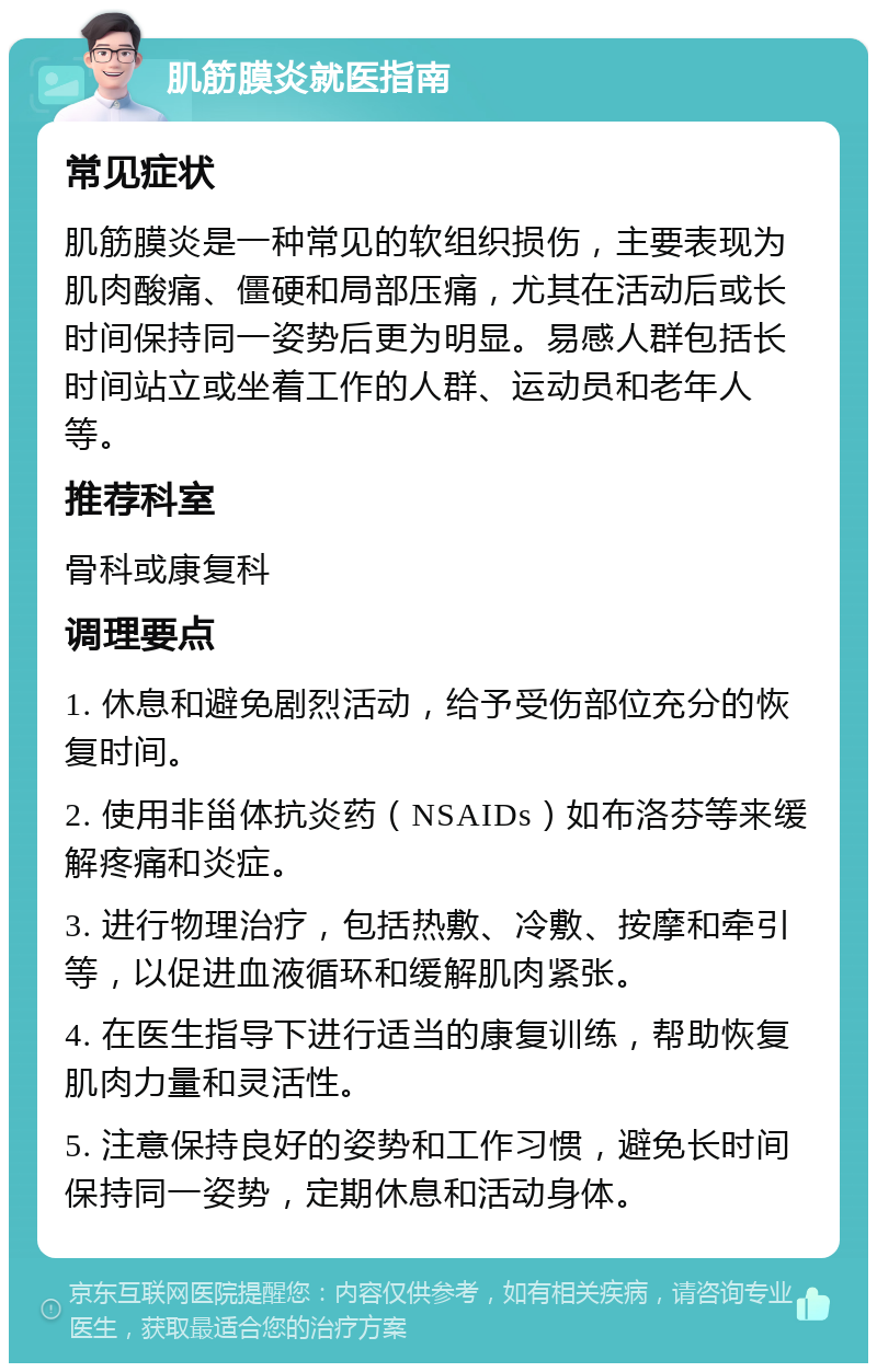 肌筋膜炎就医指南 常见症状 肌筋膜炎是一种常见的软组织损伤，主要表现为肌肉酸痛、僵硬和局部压痛，尤其在活动后或长时间保持同一姿势后更为明显。易感人群包括长时间站立或坐着工作的人群、运动员和老年人等。 推荐科室 骨科或康复科 调理要点 1. 休息和避免剧烈活动，给予受伤部位充分的恢复时间。 2. 使用非甾体抗炎药（NSAIDs）如布洛芬等来缓解疼痛和炎症。 3. 进行物理治疗，包括热敷、冷敷、按摩和牵引等，以促进血液循环和缓解肌肉紧张。 4. 在医生指导下进行适当的康复训练，帮助恢复肌肉力量和灵活性。 5. 注意保持良好的姿势和工作习惯，避免长时间保持同一姿势，定期休息和活动身体。