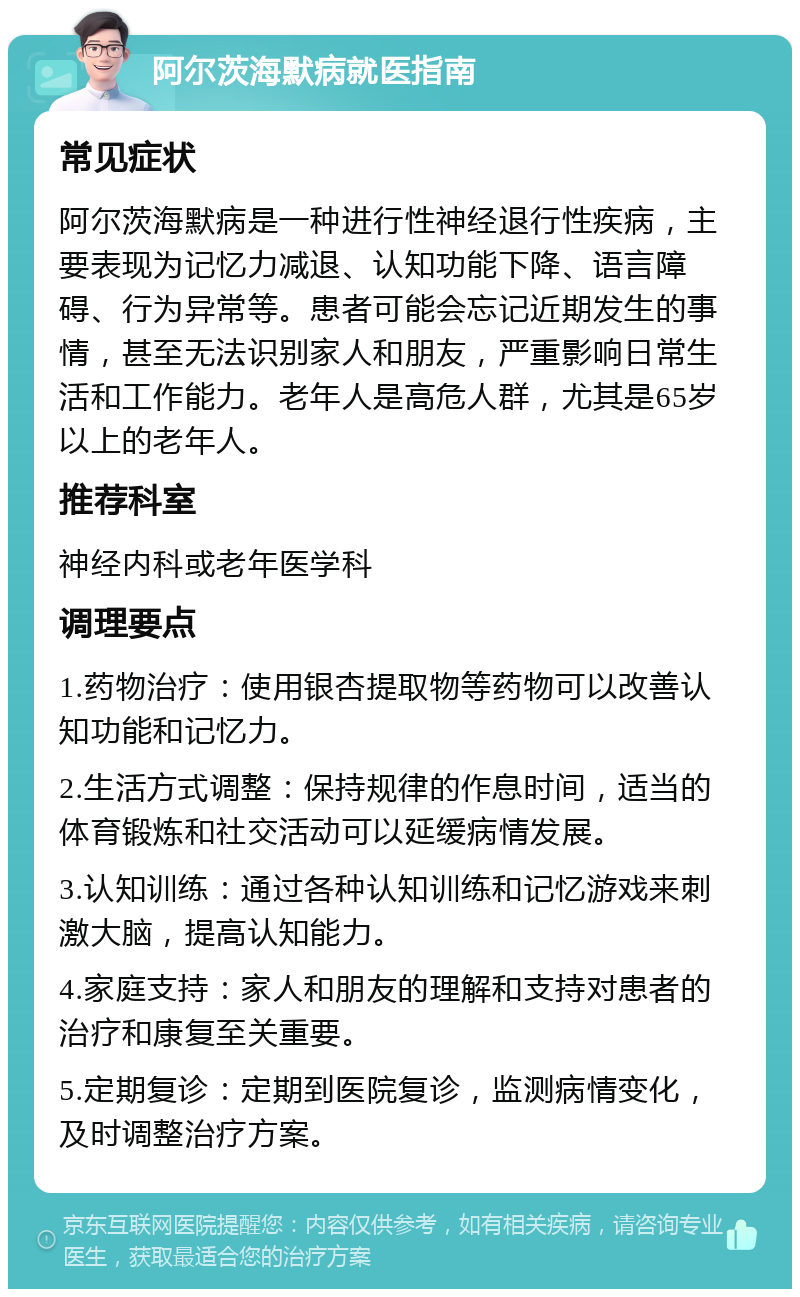 阿尔茨海默病就医指南 常见症状 阿尔茨海默病是一种进行性神经退行性疾病，主要表现为记忆力减退、认知功能下降、语言障碍、行为异常等。患者可能会忘记近期发生的事情，甚至无法识别家人和朋友，严重影响日常生活和工作能力。老年人是高危人群，尤其是65岁以上的老年人。 推荐科室 神经内科或老年医学科 调理要点 1.药物治疗：使用银杏提取物等药物可以改善认知功能和记忆力。 2.生活方式调整：保持规律的作息时间，适当的体育锻炼和社交活动可以延缓病情发展。 3.认知训练：通过各种认知训练和记忆游戏来刺激大脑，提高认知能力。 4.家庭支持：家人和朋友的理解和支持对患者的治疗和康复至关重要。 5.定期复诊：定期到医院复诊，监测病情变化，及时调整治疗方案。