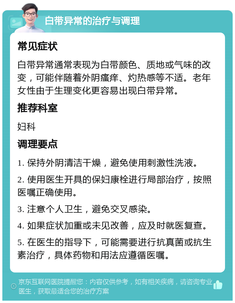 白带异常的治疗与调理 常见症状 白带异常通常表现为白带颜色、质地或气味的改变，可能伴随着外阴瘙痒、灼热感等不适。老年女性由于生理变化更容易出现白带异常。 推荐科室 妇科 调理要点 1. 保持外阴清洁干燥，避免使用刺激性洗液。 2. 使用医生开具的保妇康栓进行局部治疗，按照医嘱正确使用。 3. 注意个人卫生，避免交叉感染。 4. 如果症状加重或未见改善，应及时就医复查。 5. 在医生的指导下，可能需要进行抗真菌或抗生素治疗，具体药物和用法应遵循医嘱。