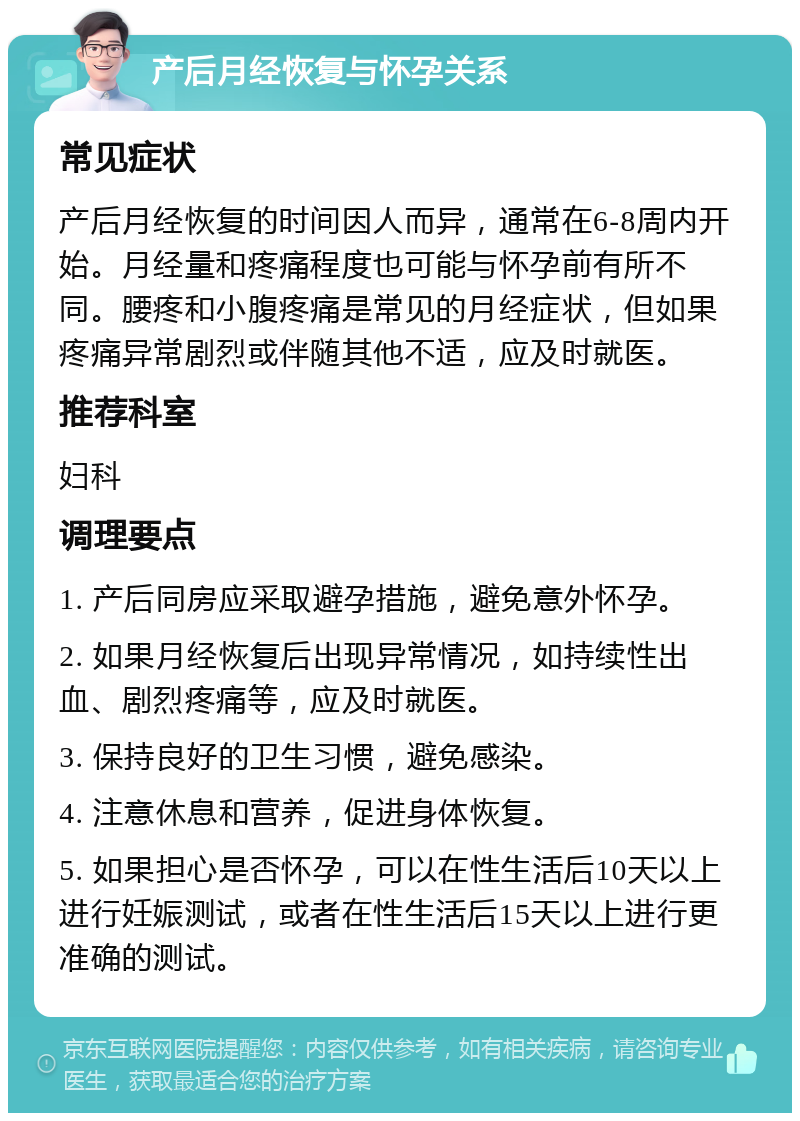 产后月经恢复与怀孕关系 常见症状 产后月经恢复的时间因人而异，通常在6-8周内开始。月经量和疼痛程度也可能与怀孕前有所不同。腰疼和小腹疼痛是常见的月经症状，但如果疼痛异常剧烈或伴随其他不适，应及时就医。 推荐科室 妇科 调理要点 1. 产后同房应采取避孕措施，避免意外怀孕。 2. 如果月经恢复后出现异常情况，如持续性出血、剧烈疼痛等，应及时就医。 3. 保持良好的卫生习惯，避免感染。 4. 注意休息和营养，促进身体恢复。 5. 如果担心是否怀孕，可以在性生活后10天以上进行妊娠测试，或者在性生活后15天以上进行更准确的测试。