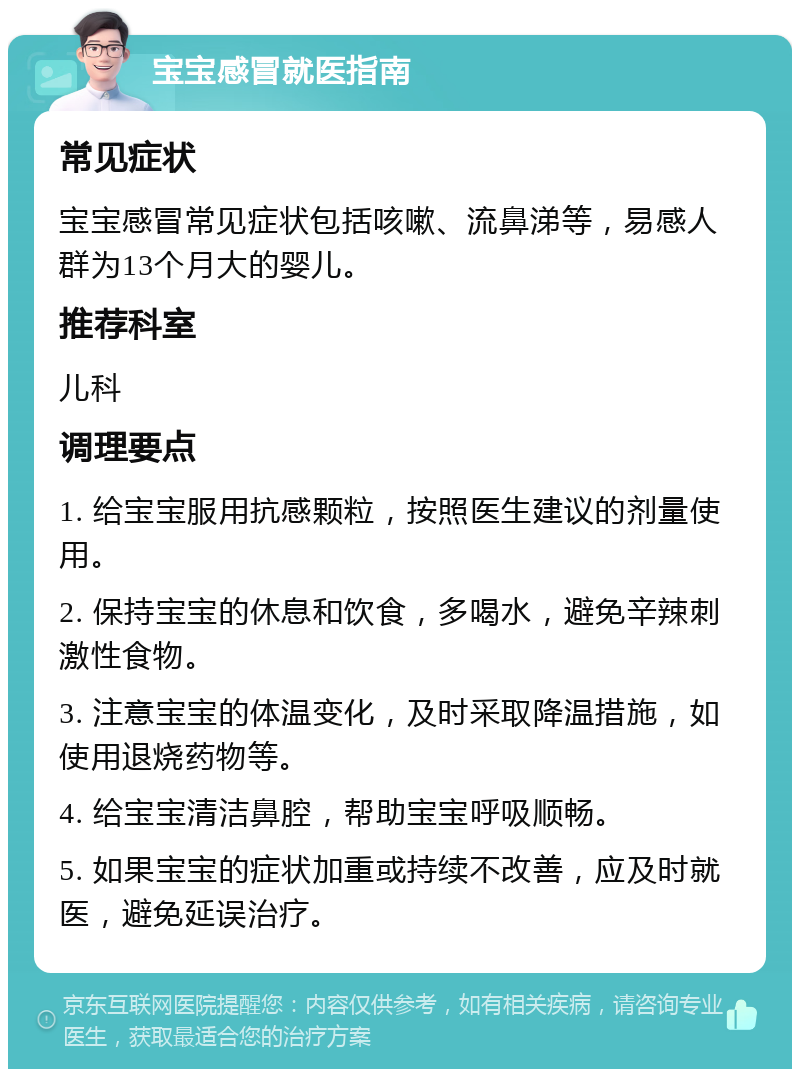 宝宝感冒就医指南 常见症状 宝宝感冒常见症状包括咳嗽、流鼻涕等，易感人群为13个月大的婴儿。 推荐科室 儿科 调理要点 1. 给宝宝服用抗感颗粒，按照医生建议的剂量使用。 2. 保持宝宝的休息和饮食，多喝水，避免辛辣刺激性食物。 3. 注意宝宝的体温变化，及时采取降温措施，如使用退烧药物等。 4. 给宝宝清洁鼻腔，帮助宝宝呼吸顺畅。 5. 如果宝宝的症状加重或持续不改善，应及时就医，避免延误治疗。