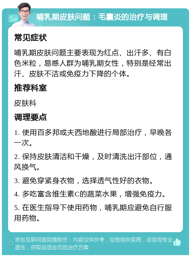 哺乳期皮肤问题：毛囊炎的治疗与调理 常见症状 哺乳期皮肤问题主要表现为红点、出汗多、有白色米粒，易感人群为哺乳期女性，特别是经常出汗、皮肤不洁或免疫力下降的个体。 推荐科室 皮肤科 调理要点 1. 使用百多邦或夫西地酸进行局部治疗，早晚各一次。 2. 保持皮肤清洁和干燥，及时清洗出汗部位，通风换气。 3. 避免穿紧身衣物，选择透气性好的衣物。 4. 多吃富含维生素C的蔬菜水果，增强免疫力。 5. 在医生指导下使用药物，哺乳期应避免自行服用药物。