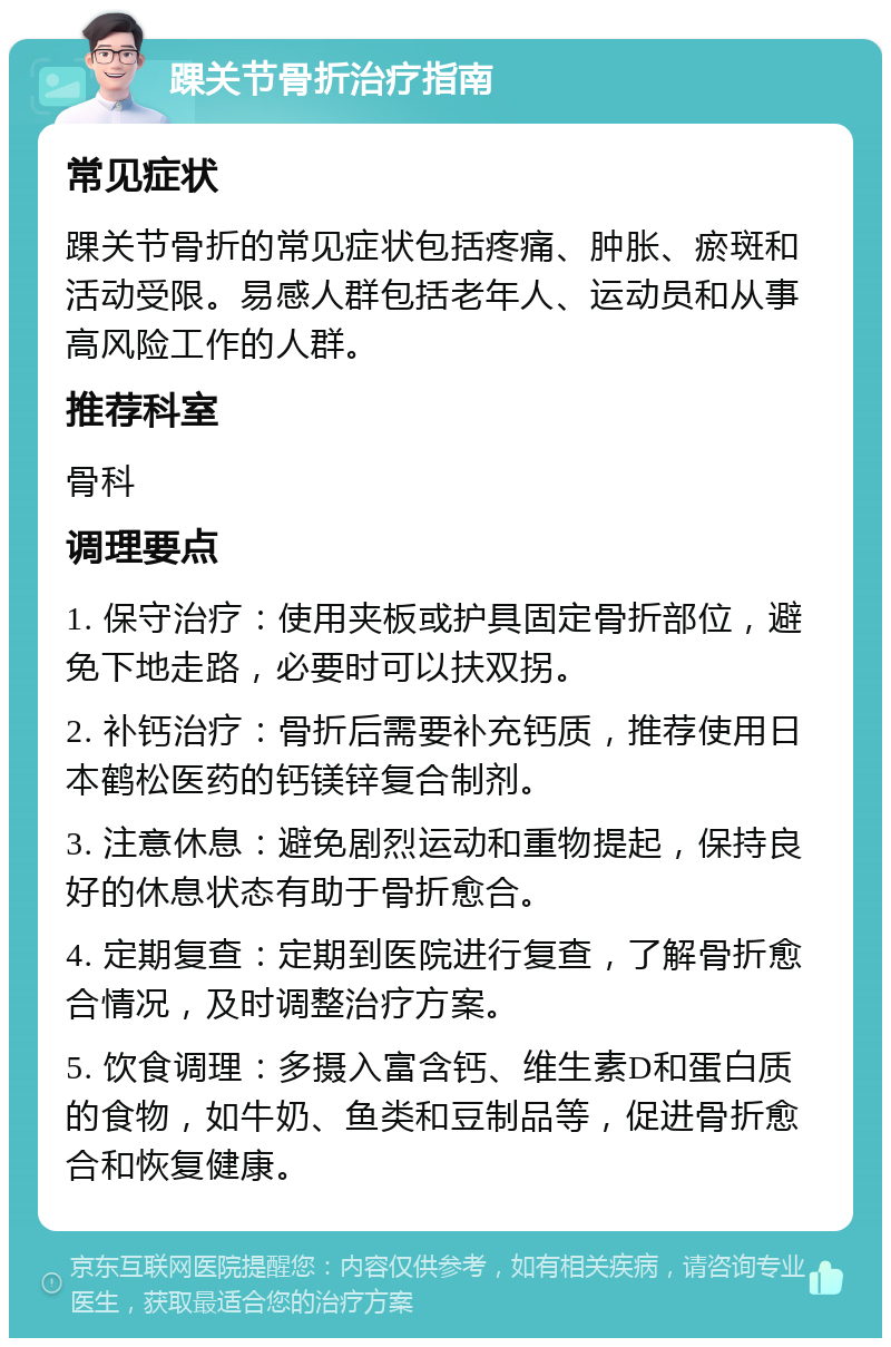 踝关节骨折治疗指南 常见症状 踝关节骨折的常见症状包括疼痛、肿胀、瘀斑和活动受限。易感人群包括老年人、运动员和从事高风险工作的人群。 推荐科室 骨科 调理要点 1. 保守治疗：使用夹板或护具固定骨折部位，避免下地走路，必要时可以扶双拐。 2. 补钙治疗：骨折后需要补充钙质，推荐使用日本鹤松医药的钙镁锌复合制剂。 3. 注意休息：避免剧烈运动和重物提起，保持良好的休息状态有助于骨折愈合。 4. 定期复查：定期到医院进行复查，了解骨折愈合情况，及时调整治疗方案。 5. 饮食调理：多摄入富含钙、维生素D和蛋白质的食物，如牛奶、鱼类和豆制品等，促进骨折愈合和恢复健康。