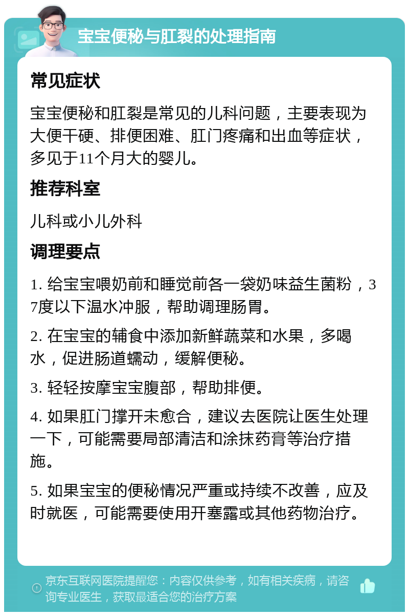 宝宝便秘与肛裂的处理指南 常见症状 宝宝便秘和肛裂是常见的儿科问题，主要表现为大便干硬、排便困难、肛门疼痛和出血等症状，多见于11个月大的婴儿。 推荐科室 儿科或小儿外科 调理要点 1. 给宝宝喂奶前和睡觉前各一袋奶味益生菌粉，37度以下温水冲服，帮助调理肠胃。 2. 在宝宝的辅食中添加新鲜蔬菜和水果，多喝水，促进肠道蠕动，缓解便秘。 3. 轻轻按摩宝宝腹部，帮助排便。 4. 如果肛门撑开未愈合，建议去医院让医生处理一下，可能需要局部清洁和涂抹药膏等治疗措施。 5. 如果宝宝的便秘情况严重或持续不改善，应及时就医，可能需要使用开塞露或其他药物治疗。