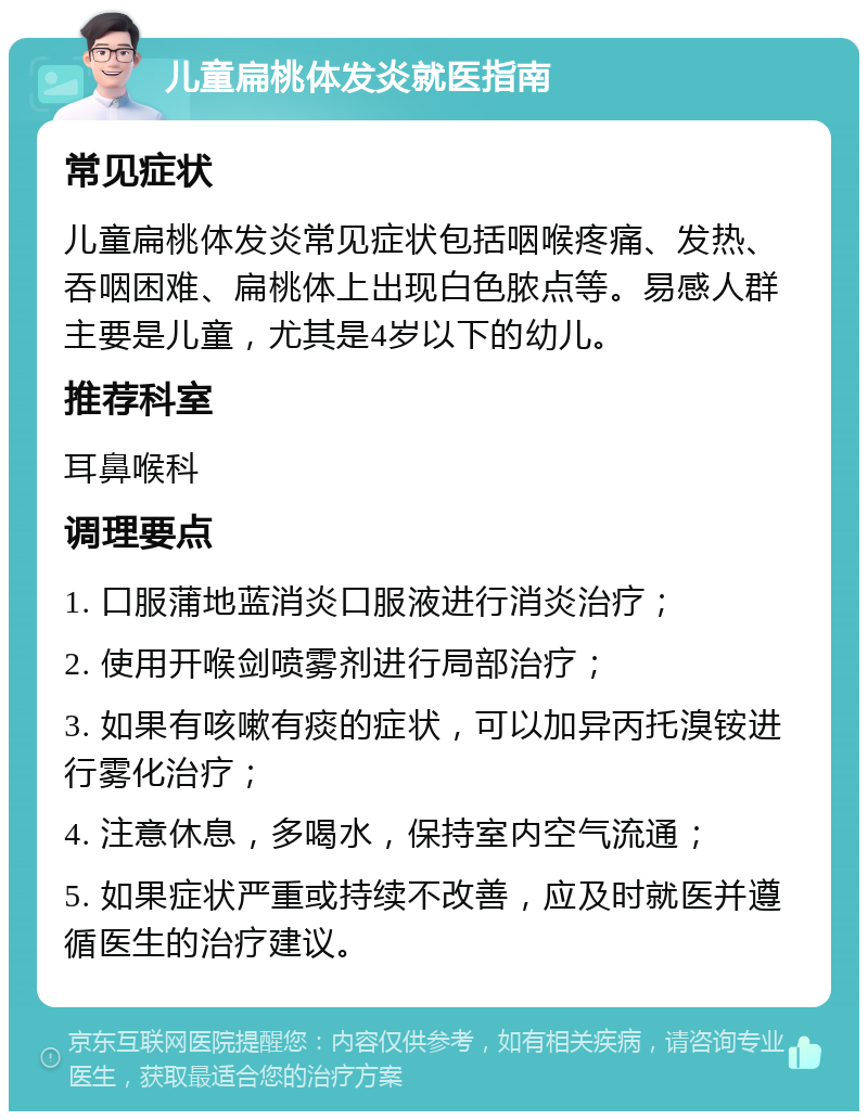 儿童扁桃体发炎就医指南 常见症状 儿童扁桃体发炎常见症状包括咽喉疼痛、发热、吞咽困难、扁桃体上出现白色脓点等。易感人群主要是儿童，尤其是4岁以下的幼儿。 推荐科室 耳鼻喉科 调理要点 1. 口服蒲地蓝消炎口服液进行消炎治疗； 2. 使用开喉剑喷雾剂进行局部治疗； 3. 如果有咳嗽有痰的症状，可以加异丙托溴铵进行雾化治疗； 4. 注意休息，多喝水，保持室内空气流通； 5. 如果症状严重或持续不改善，应及时就医并遵循医生的治疗建议。