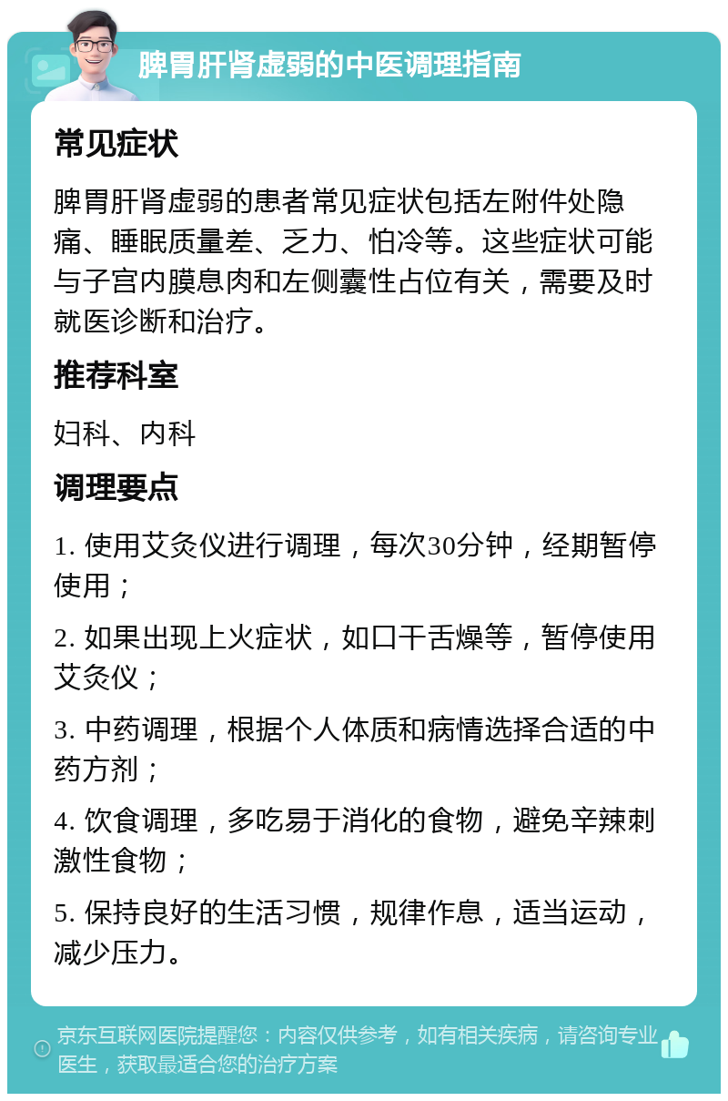 脾胃肝肾虚弱的中医调理指南 常见症状 脾胃肝肾虚弱的患者常见症状包括左附件处隐痛、睡眠质量差、乏力、怕冷等。这些症状可能与子宫内膜息肉和左侧囊性占位有关，需要及时就医诊断和治疗。 推荐科室 妇科、内科 调理要点 1. 使用艾灸仪进行调理，每次30分钟，经期暂停使用； 2. 如果出现上火症状，如口干舌燥等，暂停使用艾灸仪； 3. 中药调理，根据个人体质和病情选择合适的中药方剂； 4. 饮食调理，多吃易于消化的食物，避免辛辣刺激性食物； 5. 保持良好的生活习惯，规律作息，适当运动，减少压力。