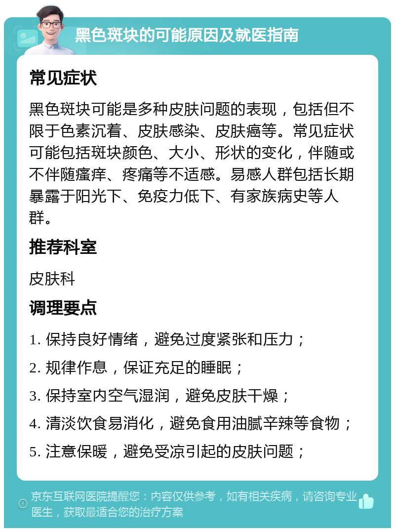 黑色斑块的可能原因及就医指南 常见症状 黑色斑块可能是多种皮肤问题的表现，包括但不限于色素沉着、皮肤感染、皮肤癌等。常见症状可能包括斑块颜色、大小、形状的变化，伴随或不伴随瘙痒、疼痛等不适感。易感人群包括长期暴露于阳光下、免疫力低下、有家族病史等人群。 推荐科室 皮肤科 调理要点 1. 保持良好情绪，避免过度紧张和压力； 2. 规律作息，保证充足的睡眠； 3. 保持室内空气湿润，避免皮肤干燥； 4. 清淡饮食易消化，避免食用油腻辛辣等食物； 5. 注意保暖，避免受凉引起的皮肤问题；