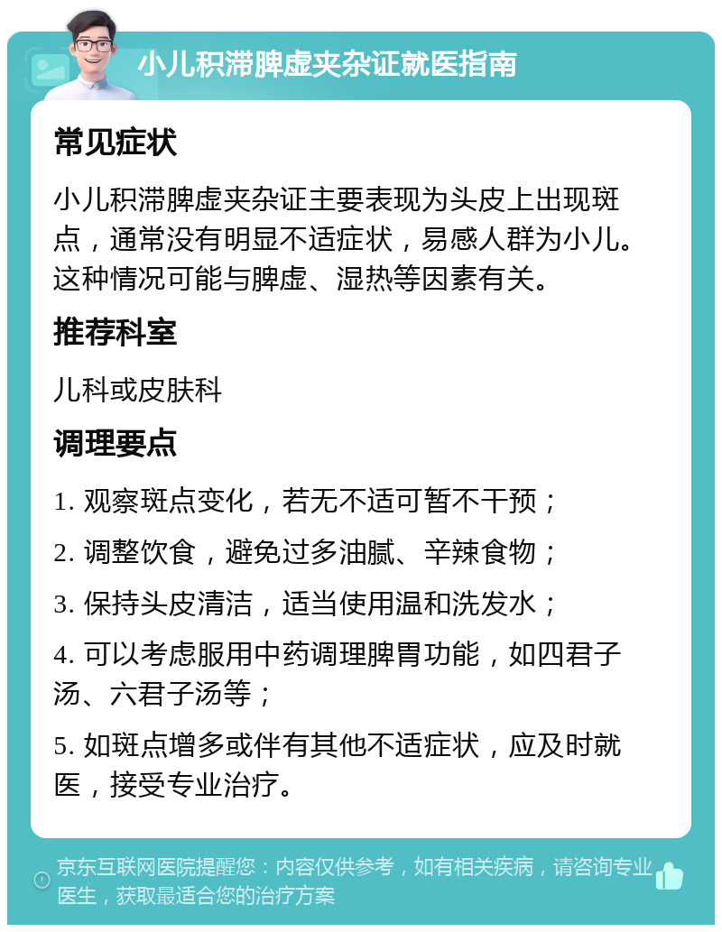 小儿积滞脾虚夹杂证就医指南 常见症状 小儿积滞脾虚夹杂证主要表现为头皮上出现斑点，通常没有明显不适症状，易感人群为小儿。这种情况可能与脾虚、湿热等因素有关。 推荐科室 儿科或皮肤科 调理要点 1. 观察斑点变化，若无不适可暂不干预； 2. 调整饮食，避免过多油腻、辛辣食物； 3. 保持头皮清洁，适当使用温和洗发水； 4. 可以考虑服用中药调理脾胃功能，如四君子汤、六君子汤等； 5. 如斑点增多或伴有其他不适症状，应及时就医，接受专业治疗。