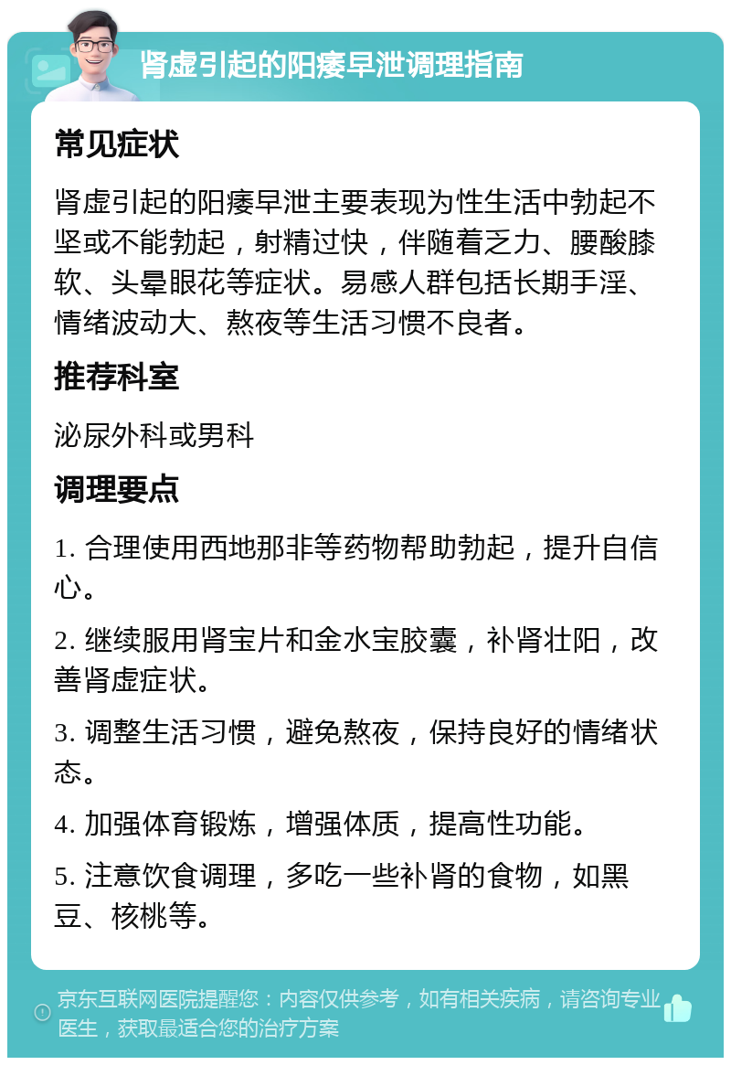 肾虚引起的阳痿早泄调理指南 常见症状 肾虚引起的阳痿早泄主要表现为性生活中勃起不坚或不能勃起，射精过快，伴随着乏力、腰酸膝软、头晕眼花等症状。易感人群包括长期手淫、情绪波动大、熬夜等生活习惯不良者。 推荐科室 泌尿外科或男科 调理要点 1. 合理使用西地那非等药物帮助勃起，提升自信心。 2. 继续服用肾宝片和金水宝胶囊，补肾壮阳，改善肾虚症状。 3. 调整生活习惯，避免熬夜，保持良好的情绪状态。 4. 加强体育锻炼，增强体质，提高性功能。 5. 注意饮食调理，多吃一些补肾的食物，如黑豆、核桃等。