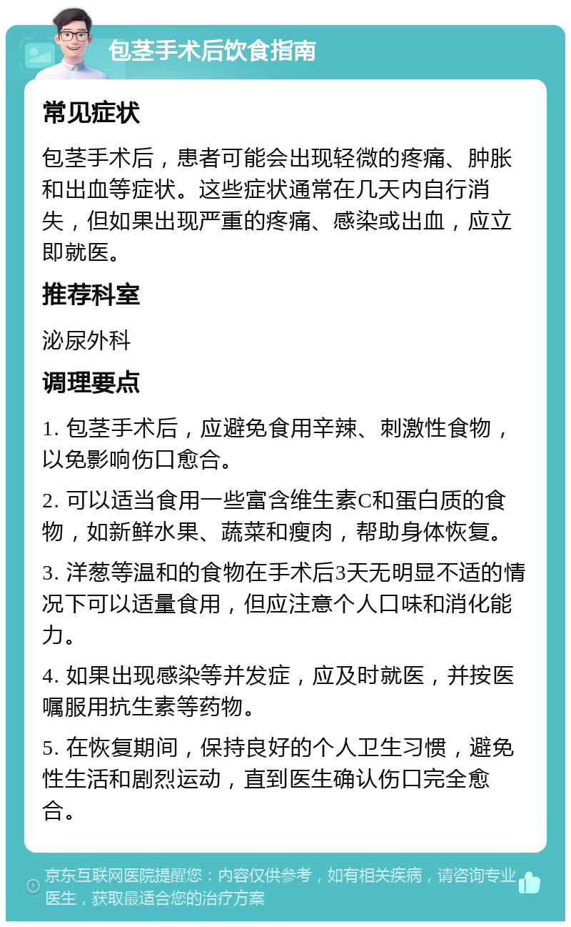 包茎手术后饮食指南 常见症状 包茎手术后，患者可能会出现轻微的疼痛、肿胀和出血等症状。这些症状通常在几天内自行消失，但如果出现严重的疼痛、感染或出血，应立即就医。 推荐科室 泌尿外科 调理要点 1. 包茎手术后，应避免食用辛辣、刺激性食物，以免影响伤口愈合。 2. 可以适当食用一些富含维生素C和蛋白质的食物，如新鲜水果、蔬菜和瘦肉，帮助身体恢复。 3. 洋葱等温和的食物在手术后3天无明显不适的情况下可以适量食用，但应注意个人口味和消化能力。 4. 如果出现感染等并发症，应及时就医，并按医嘱服用抗生素等药物。 5. 在恢复期间，保持良好的个人卫生习惯，避免性生活和剧烈运动，直到医生确认伤口完全愈合。