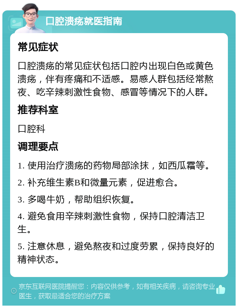 口腔溃疡就医指南 常见症状 口腔溃疡的常见症状包括口腔内出现白色或黄色溃疡，伴有疼痛和不适感。易感人群包括经常熬夜、吃辛辣刺激性食物、感冒等情况下的人群。 推荐科室 口腔科 调理要点 1. 使用治疗溃疡的药物局部涂抹，如西瓜霜等。 2. 补充维生素B和微量元素，促进愈合。 3. 多喝牛奶，帮助组织恢复。 4. 避免食用辛辣刺激性食物，保持口腔清洁卫生。 5. 注意休息，避免熬夜和过度劳累，保持良好的精神状态。