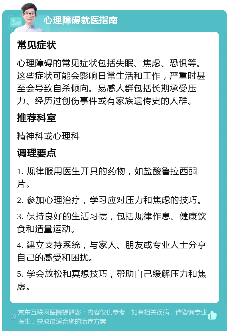 心理障碍就医指南 常见症状 心理障碍的常见症状包括失眠、焦虑、恐惧等。这些症状可能会影响日常生活和工作，严重时甚至会导致自杀倾向。易感人群包括长期承受压力、经历过创伤事件或有家族遗传史的人群。 推荐科室 精神科或心理科 调理要点 1. 规律服用医生开具的药物，如盐酸鲁拉西酮片。 2. 参加心理治疗，学习应对压力和焦虑的技巧。 3. 保持良好的生活习惯，包括规律作息、健康饮食和适量运动。 4. 建立支持系统，与家人、朋友或专业人士分享自己的感受和困扰。 5. 学会放松和冥想技巧，帮助自己缓解压力和焦虑。