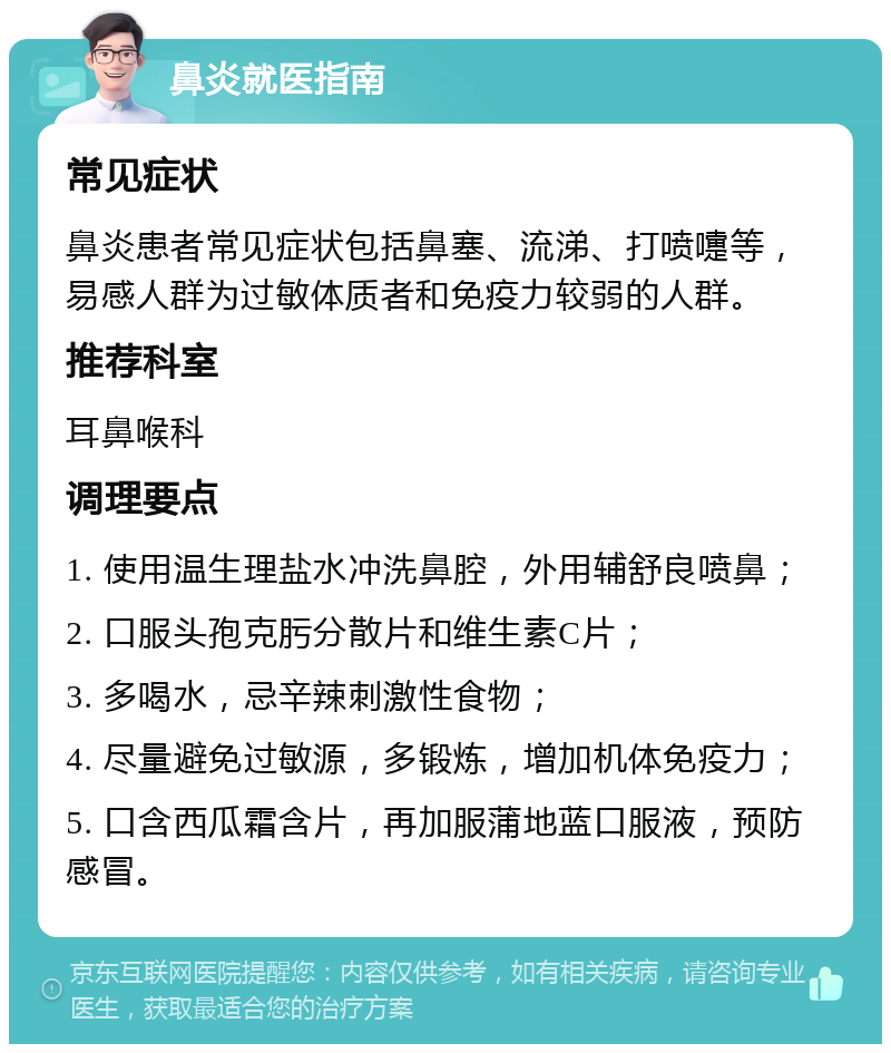 鼻炎就医指南 常见症状 鼻炎患者常见症状包括鼻塞、流涕、打喷嚏等，易感人群为过敏体质者和免疫力较弱的人群。 推荐科室 耳鼻喉科 调理要点 1. 使用温生理盐水冲洗鼻腔，外用辅舒良喷鼻； 2. 口服头孢克肟分散片和维生素C片； 3. 多喝水，忌辛辣刺激性食物； 4. 尽量避免过敏源，多锻炼，增加机体免疫力； 5. 口含西瓜霜含片，再加服蒲地蓝口服液，预防感冒。