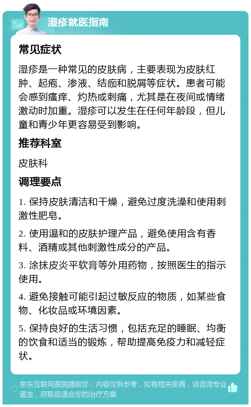 湿疹就医指南 常见症状 湿疹是一种常见的皮肤病，主要表现为皮肤红肿、起疱、渗液、结痂和脱屑等症状。患者可能会感到瘙痒、灼热或刺痛，尤其是在夜间或情绪激动时加重。湿疹可以发生在任何年龄段，但儿童和青少年更容易受到影响。 推荐科室 皮肤科 调理要点 1. 保持皮肤清洁和干燥，避免过度洗澡和使用刺激性肥皂。 2. 使用温和的皮肤护理产品，避免使用含有香料、酒精或其他刺激性成分的产品。 3. 涂抹皮炎平软膏等外用药物，按照医生的指示使用。 4. 避免接触可能引起过敏反应的物质，如某些食物、化妆品或环境因素。 5. 保持良好的生活习惯，包括充足的睡眠、均衡的饮食和适当的锻炼，帮助提高免疫力和减轻症状。