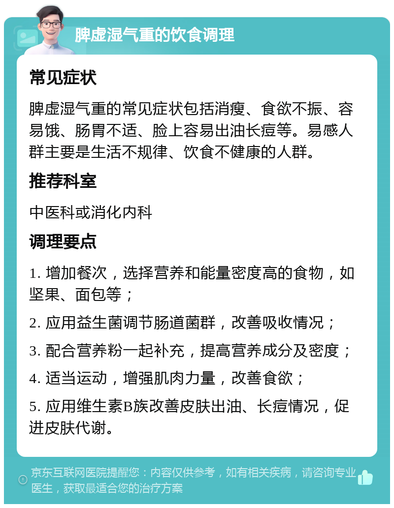 脾虚湿气重的饮食调理 常见症状 脾虚湿气重的常见症状包括消瘦、食欲不振、容易饿、肠胃不适、脸上容易出油长痘等。易感人群主要是生活不规律、饮食不健康的人群。 推荐科室 中医科或消化内科 调理要点 1. 增加餐次，选择营养和能量密度高的食物，如坚果、面包等； 2. 应用益生菌调节肠道菌群，改善吸收情况； 3. 配合营养粉一起补充，提高营养成分及密度； 4. 适当运动，增强肌肉力量，改善食欲； 5. 应用维生素B族改善皮肤出油、长痘情况，促进皮肤代谢。