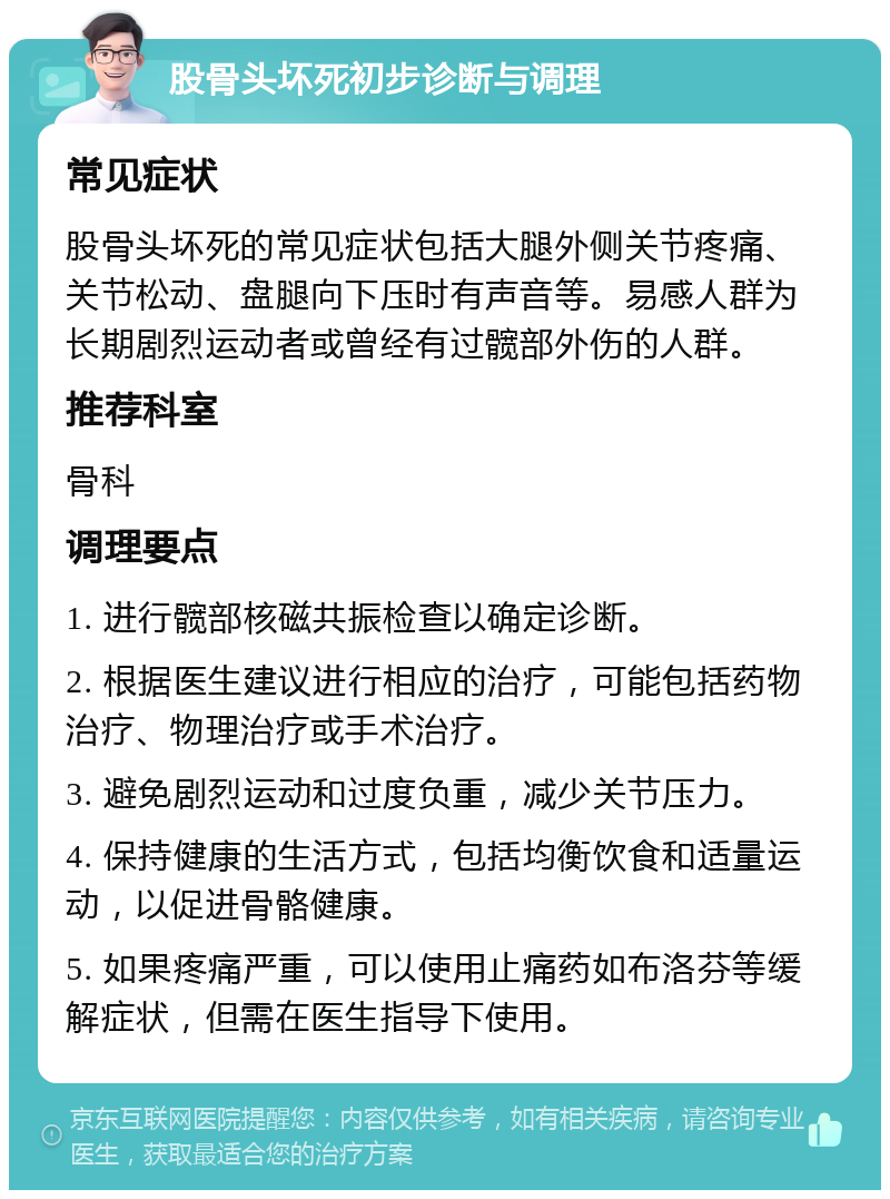 股骨头坏死初步诊断与调理 常见症状 股骨头坏死的常见症状包括大腿外侧关节疼痛、关节松动、盘腿向下压时有声音等。易感人群为长期剧烈运动者或曾经有过髋部外伤的人群。 推荐科室 骨科 调理要点 1. 进行髋部核磁共振检查以确定诊断。 2. 根据医生建议进行相应的治疗，可能包括药物治疗、物理治疗或手术治疗。 3. 避免剧烈运动和过度负重，减少关节压力。 4. 保持健康的生活方式，包括均衡饮食和适量运动，以促进骨骼健康。 5. 如果疼痛严重，可以使用止痛药如布洛芬等缓解症状，但需在医生指导下使用。