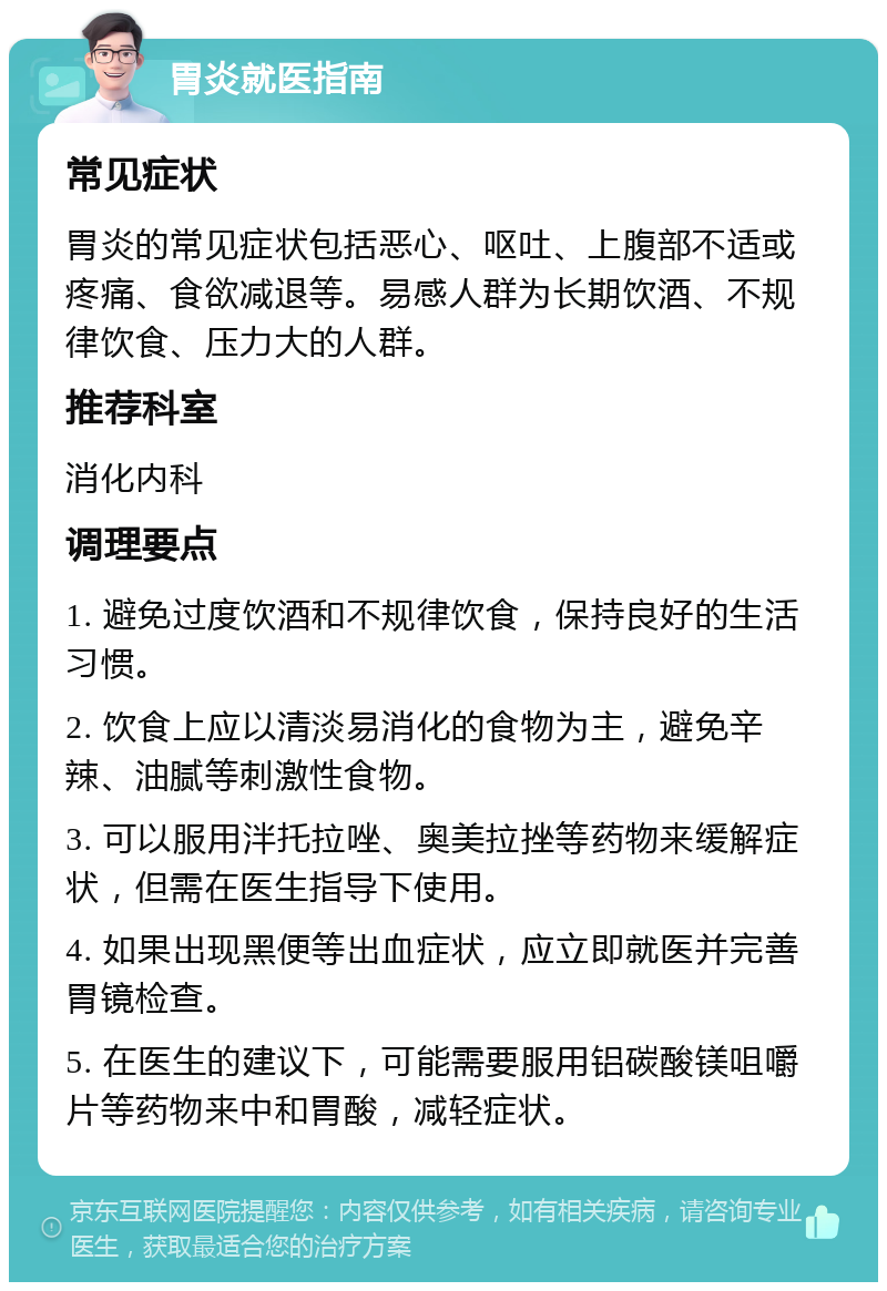 胃炎就医指南 常见症状 胃炎的常见症状包括恶心、呕吐、上腹部不适或疼痛、食欲减退等。易感人群为长期饮酒、不规律饮食、压力大的人群。 推荐科室 消化内科 调理要点 1. 避免过度饮酒和不规律饮食，保持良好的生活习惯。 2. 饮食上应以清淡易消化的食物为主，避免辛辣、油腻等刺激性食物。 3. 可以服用泮托拉唑、奥美拉挫等药物来缓解症状，但需在医生指导下使用。 4. 如果出现黑便等出血症状，应立即就医并完善胃镜检查。 5. 在医生的建议下，可能需要服用铝碳酸镁咀嚼片等药物来中和胃酸，减轻症状。