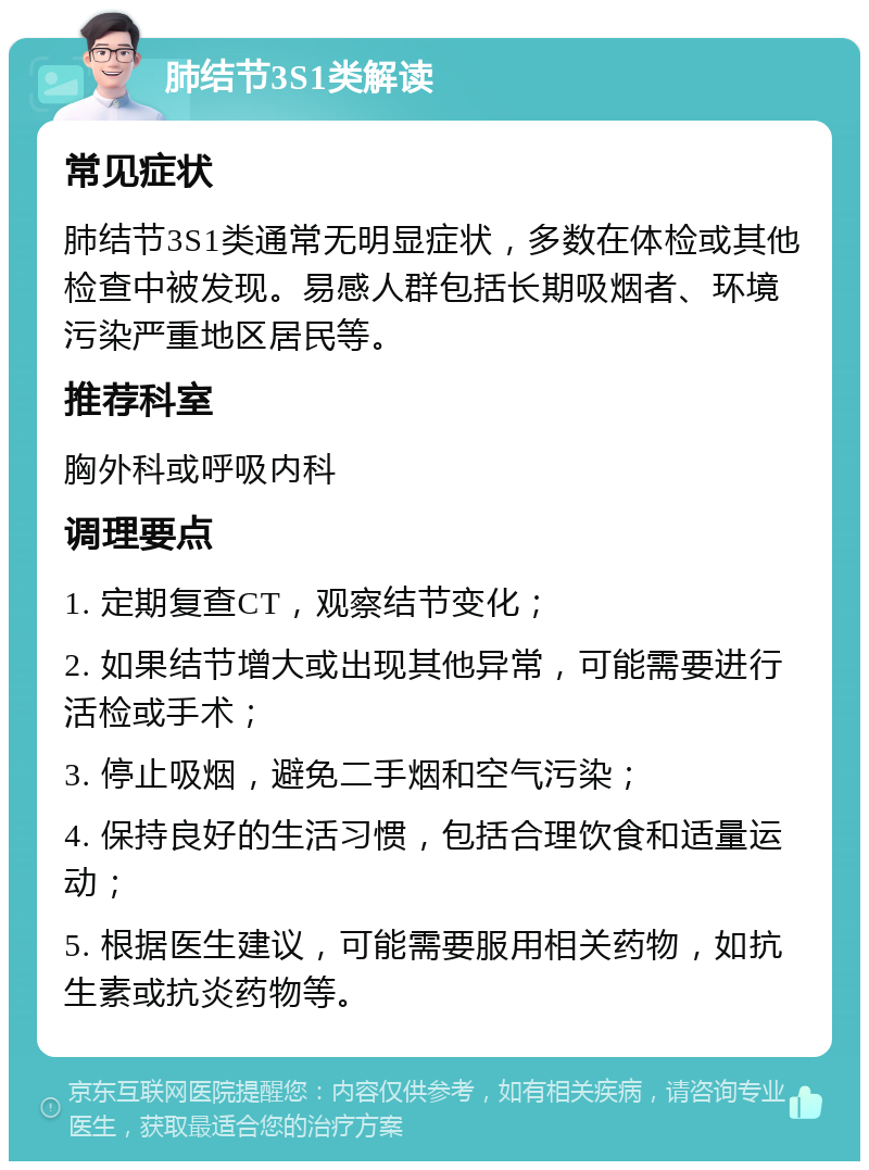 肺结节3S1类解读 常见症状 肺结节3S1类通常无明显症状，多数在体检或其他检查中被发现。易感人群包括长期吸烟者、环境污染严重地区居民等。 推荐科室 胸外科或呼吸内科 调理要点 1. 定期复查CT，观察结节变化； 2. 如果结节增大或出现其他异常，可能需要进行活检或手术； 3. 停止吸烟，避免二手烟和空气污染； 4. 保持良好的生活习惯，包括合理饮食和适量运动； 5. 根据医生建议，可能需要服用相关药物，如抗生素或抗炎药物等。