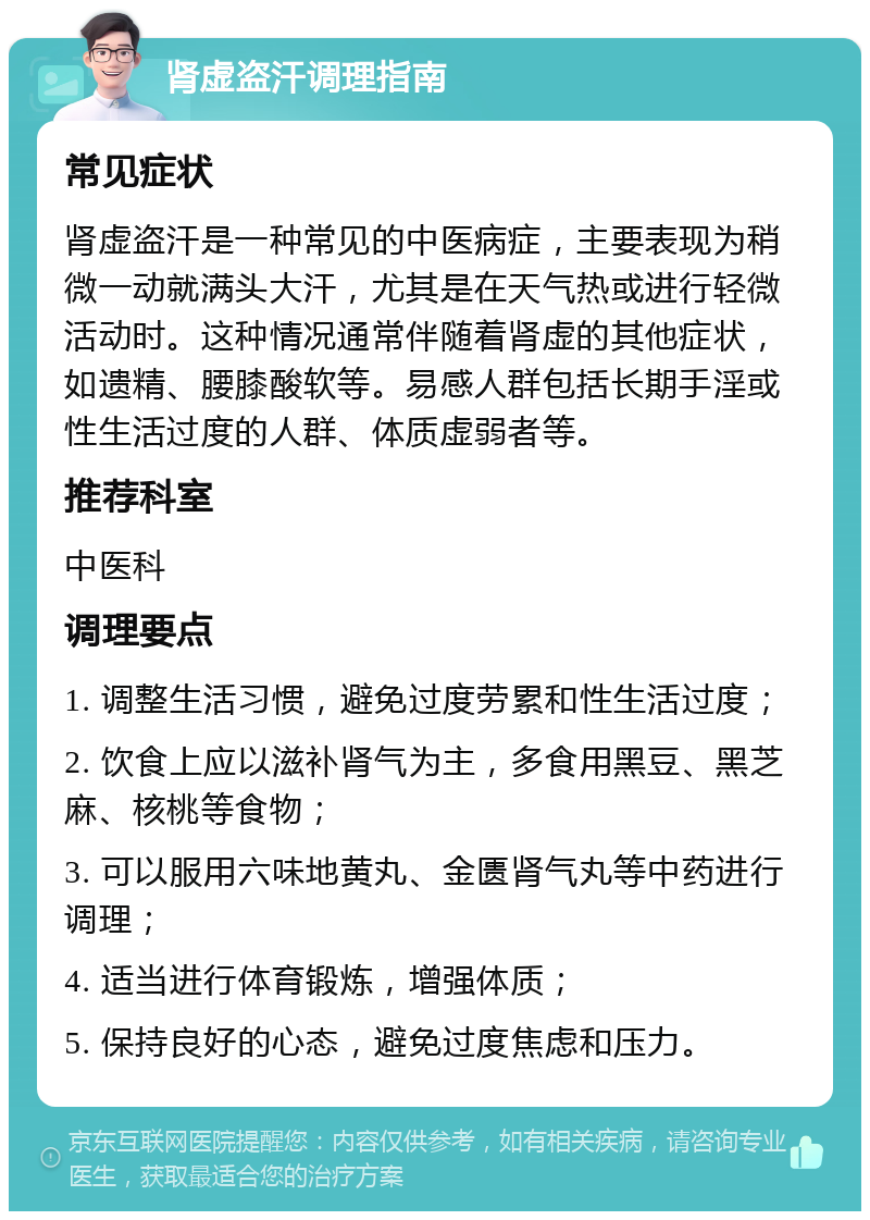 肾虚盗汗调理指南 常见症状 肾虚盗汗是一种常见的中医病症，主要表现为稍微一动就满头大汗，尤其是在天气热或进行轻微活动时。这种情况通常伴随着肾虚的其他症状，如遗精、腰膝酸软等。易感人群包括长期手淫或性生活过度的人群、体质虚弱者等。 推荐科室 中医科 调理要点 1. 调整生活习惯，避免过度劳累和性生活过度； 2. 饮食上应以滋补肾气为主，多食用黑豆、黑芝麻、核桃等食物； 3. 可以服用六味地黄丸、金匮肾气丸等中药进行调理； 4. 适当进行体育锻炼，增强体质； 5. 保持良好的心态，避免过度焦虑和压力。