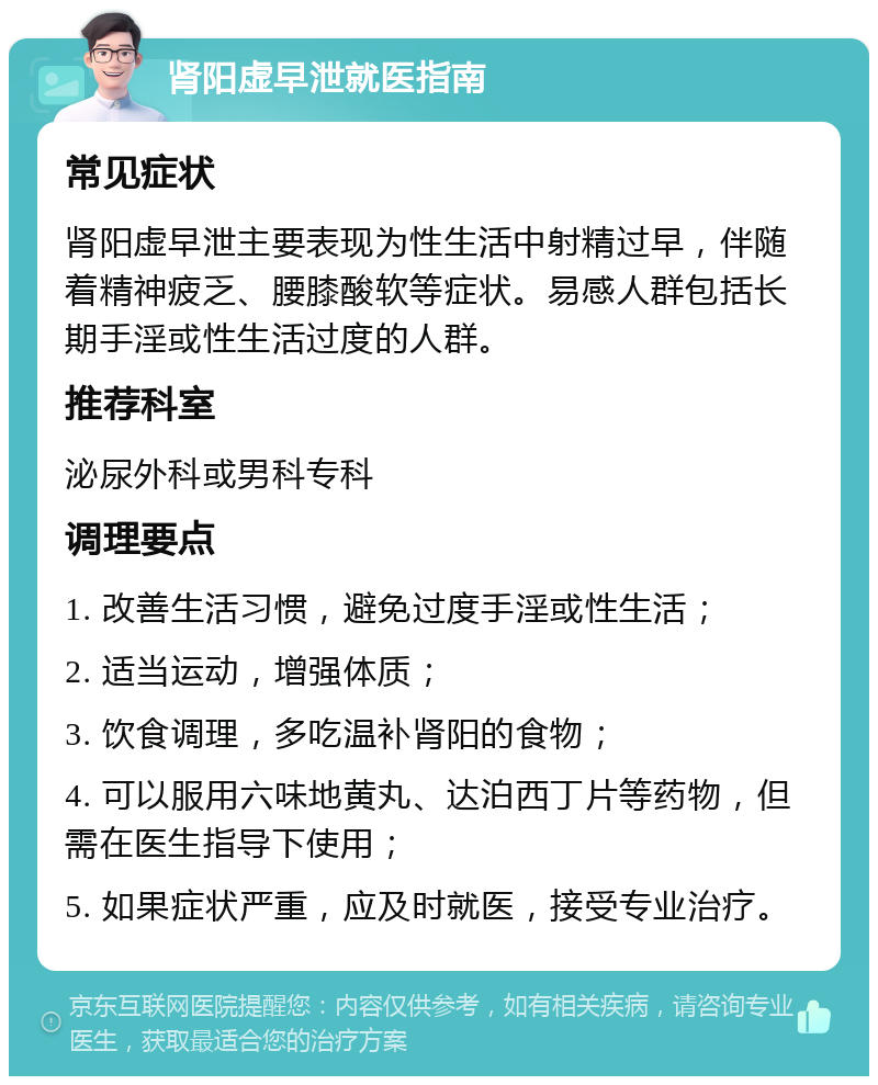 肾阳虚早泄就医指南 常见症状 肾阳虚早泄主要表现为性生活中射精过早，伴随着精神疲乏、腰膝酸软等症状。易感人群包括长期手淫或性生活过度的人群。 推荐科室 泌尿外科或男科专科 调理要点 1. 改善生活习惯，避免过度手淫或性生活； 2. 适当运动，增强体质； 3. 饮食调理，多吃温补肾阳的食物； 4. 可以服用六味地黄丸、达泊西丁片等药物，但需在医生指导下使用； 5. 如果症状严重，应及时就医，接受专业治疗。