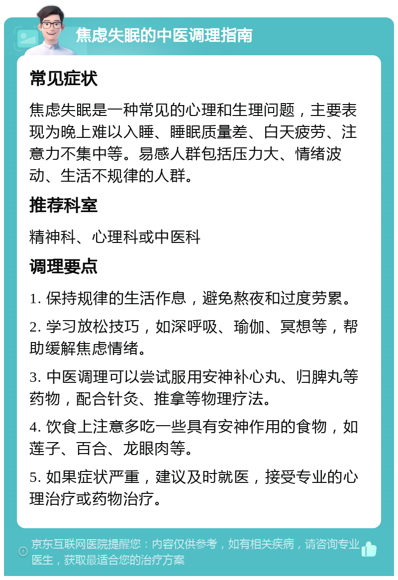 焦虑失眠的中医调理指南 常见症状 焦虑失眠是一种常见的心理和生理问题，主要表现为晚上难以入睡、睡眠质量差、白天疲劳、注意力不集中等。易感人群包括压力大、情绪波动、生活不规律的人群。 推荐科室 精神科、心理科或中医科 调理要点 1. 保持规律的生活作息，避免熬夜和过度劳累。 2. 学习放松技巧，如深呼吸、瑜伽、冥想等，帮助缓解焦虑情绪。 3. 中医调理可以尝试服用安神补心丸、归脾丸等药物，配合针灸、推拿等物理疗法。 4. 饮食上注意多吃一些具有安神作用的食物，如莲子、百合、龙眼肉等。 5. 如果症状严重，建议及时就医，接受专业的心理治疗或药物治疗。