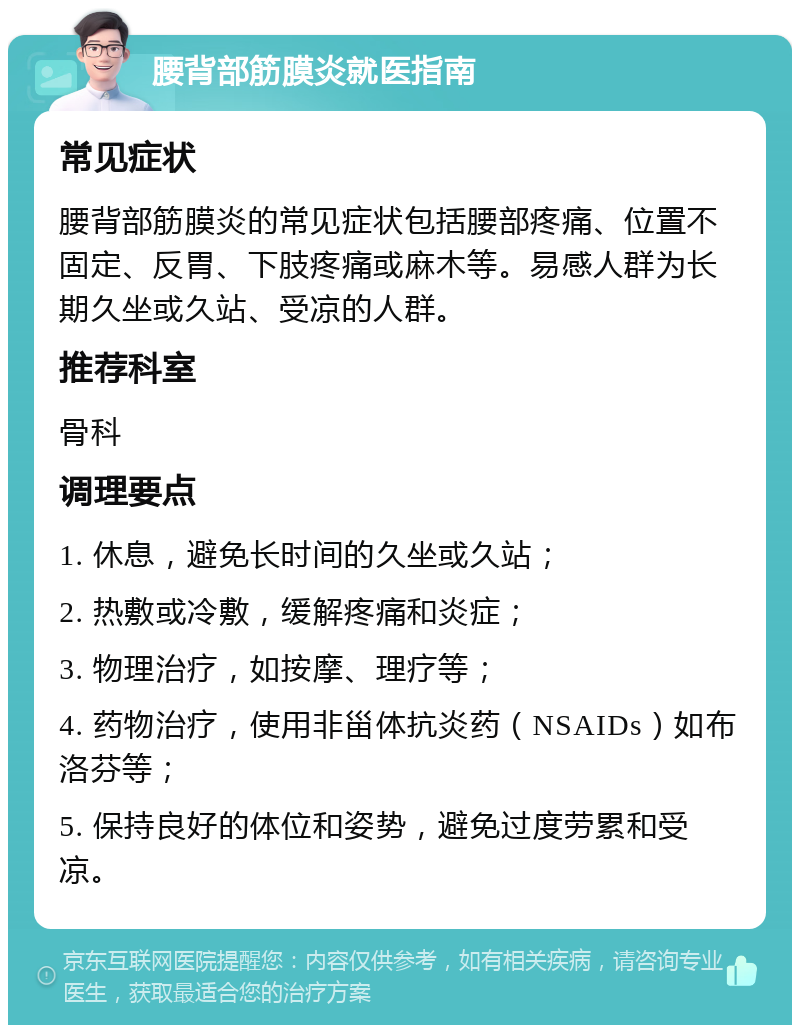 腰背部筋膜炎就医指南 常见症状 腰背部筋膜炎的常见症状包括腰部疼痛、位置不固定、反胃、下肢疼痛或麻木等。易感人群为长期久坐或久站、受凉的人群。 推荐科室 骨科 调理要点 1. 休息，避免长时间的久坐或久站； 2. 热敷或冷敷，缓解疼痛和炎症； 3. 物理治疗，如按摩、理疗等； 4. 药物治疗，使用非甾体抗炎药（NSAIDs）如布洛芬等； 5. 保持良好的体位和姿势，避免过度劳累和受凉。