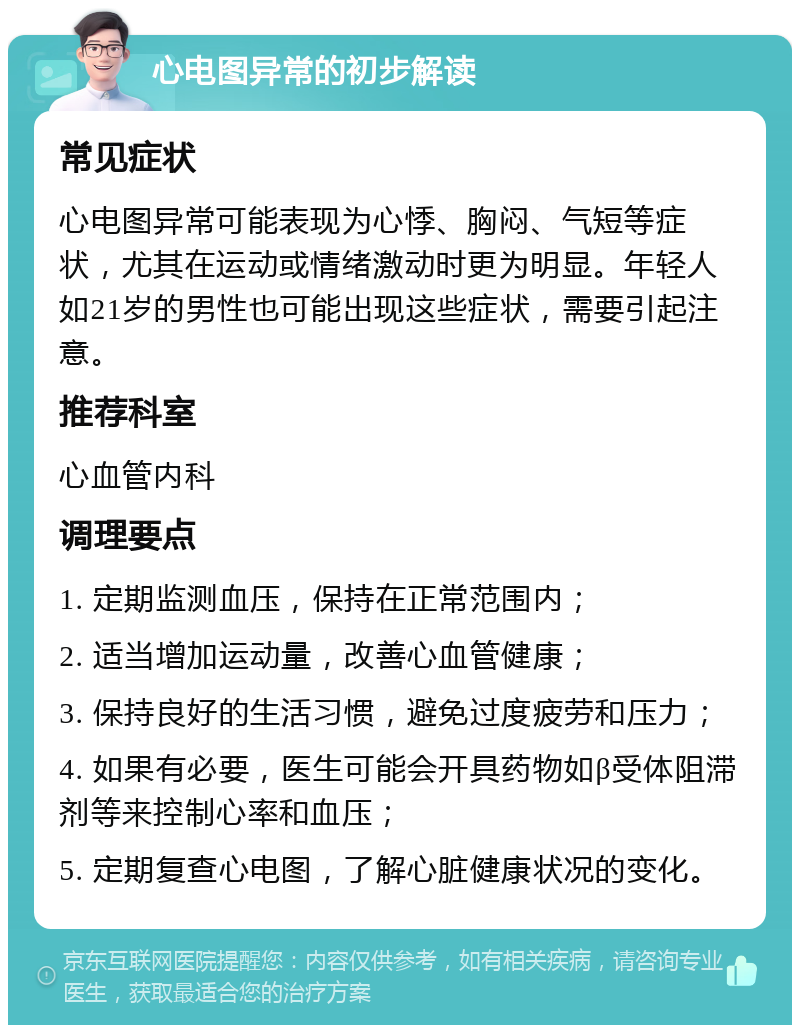 心电图异常的初步解读 常见症状 心电图异常可能表现为心悸、胸闷、气短等症状，尤其在运动或情绪激动时更为明显。年轻人如21岁的男性也可能出现这些症状，需要引起注意。 推荐科室 心血管内科 调理要点 1. 定期监测血压，保持在正常范围内； 2. 适当增加运动量，改善心血管健康； 3. 保持良好的生活习惯，避免过度疲劳和压力； 4. 如果有必要，医生可能会开具药物如β受体阻滞剂等来控制心率和血压； 5. 定期复查心电图，了解心脏健康状况的变化。