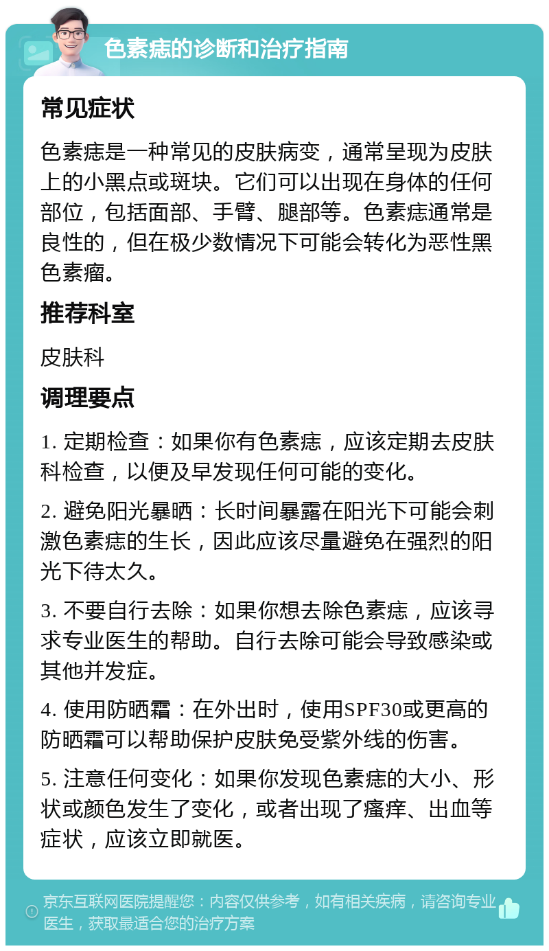 色素痣的诊断和治疗指南 常见症状 色素痣是一种常见的皮肤病变，通常呈现为皮肤上的小黑点或斑块。它们可以出现在身体的任何部位，包括面部、手臂、腿部等。色素痣通常是良性的，但在极少数情况下可能会转化为恶性黑色素瘤。 推荐科室 皮肤科 调理要点 1. 定期检查：如果你有色素痣，应该定期去皮肤科检查，以便及早发现任何可能的变化。 2. 避免阳光暴晒：长时间暴露在阳光下可能会刺激色素痣的生长，因此应该尽量避免在强烈的阳光下待太久。 3. 不要自行去除：如果你想去除色素痣，应该寻求专业医生的帮助。自行去除可能会导致感染或其他并发症。 4. 使用防晒霜：在外出时，使用SPF30或更高的防晒霜可以帮助保护皮肤免受紫外线的伤害。 5. 注意任何变化：如果你发现色素痣的大小、形状或颜色发生了变化，或者出现了瘙痒、出血等症状，应该立即就医。