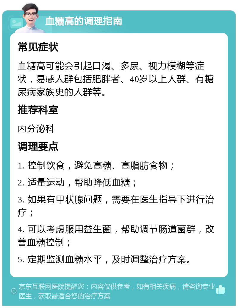 血糖高的调理指南 常见症状 血糖高可能会引起口渴、多尿、视力模糊等症状，易感人群包括肥胖者、40岁以上人群、有糖尿病家族史的人群等。 推荐科室 内分泌科 调理要点 1. 控制饮食，避免高糖、高脂肪食物； 2. 适量运动，帮助降低血糖； 3. 如果有甲状腺问题，需要在医生指导下进行治疗； 4. 可以考虑服用益生菌，帮助调节肠道菌群，改善血糖控制； 5. 定期监测血糖水平，及时调整治疗方案。