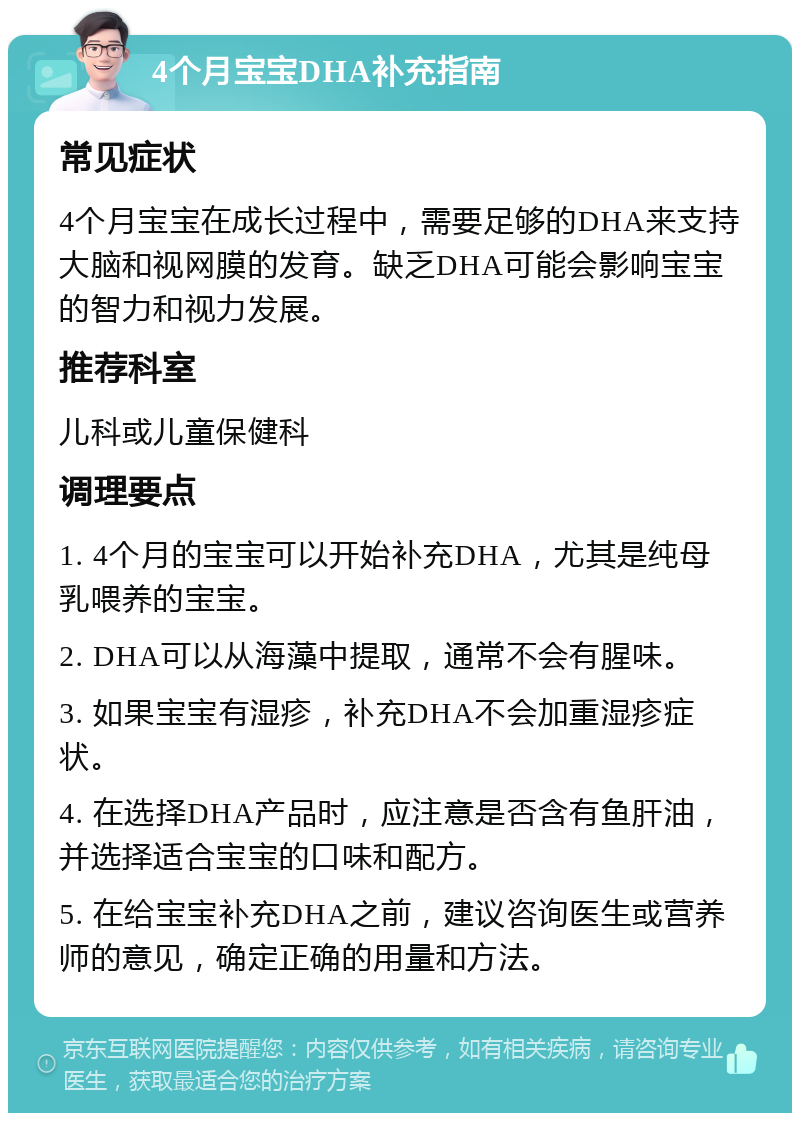 4个月宝宝DHA补充指南 常见症状 4个月宝宝在成长过程中，需要足够的DHA来支持大脑和视网膜的发育。缺乏DHA可能会影响宝宝的智力和视力发展。 推荐科室 儿科或儿童保健科 调理要点 1. 4个月的宝宝可以开始补充DHA，尤其是纯母乳喂养的宝宝。 2. DHA可以从海藻中提取，通常不会有腥味。 3. 如果宝宝有湿疹，补充DHA不会加重湿疹症状。 4. 在选择DHA产品时，应注意是否含有鱼肝油，并选择适合宝宝的口味和配方。 5. 在给宝宝补充DHA之前，建议咨询医生或营养师的意见，确定正确的用量和方法。