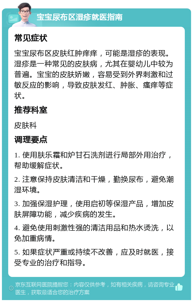 宝宝尿布区湿疹就医指南 常见症状 宝宝尿布区皮肤红肿痒痒，可能是湿疹的表现。湿疹是一种常见的皮肤病，尤其在婴幼儿中较为普遍。宝宝的皮肤娇嫩，容易受到外界刺激和过敏反应的影响，导致皮肤发红、肿胀、瘙痒等症状。 推荐科室 皮肤科 调理要点 1. 使用肤乐霜和炉甘石洗剂进行局部外用治疗，帮助缓解症状。 2. 注意保持皮肤清洁和干燥，勤换尿布，避免潮湿环境。 3. 加强保湿护理，使用启初等保湿产品，增加皮肤屏障功能，减少疾病的发生。 4. 避免使用刺激性强的清洁用品和热水烫洗，以免加重病情。 5. 如果症状严重或持续不改善，应及时就医，接受专业的治疗和指导。