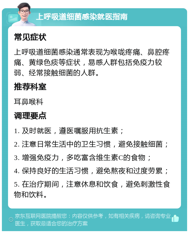 上呼吸道细菌感染就医指南 常见症状 上呼吸道细菌感染通常表现为喉咙疼痛、鼻腔疼痛、黄绿色痰等症状，易感人群包括免疫力较弱、经常接触细菌的人群。 推荐科室 耳鼻喉科 调理要点 1. 及时就医，遵医嘱服用抗生素； 2. 注意日常生活中的卫生习惯，避免接触细菌； 3. 增强免疫力，多吃富含维生素C的食物； 4. 保持良好的生活习惯，避免熬夜和过度劳累； 5. 在治疗期间，注意休息和饮食，避免刺激性食物和饮料。