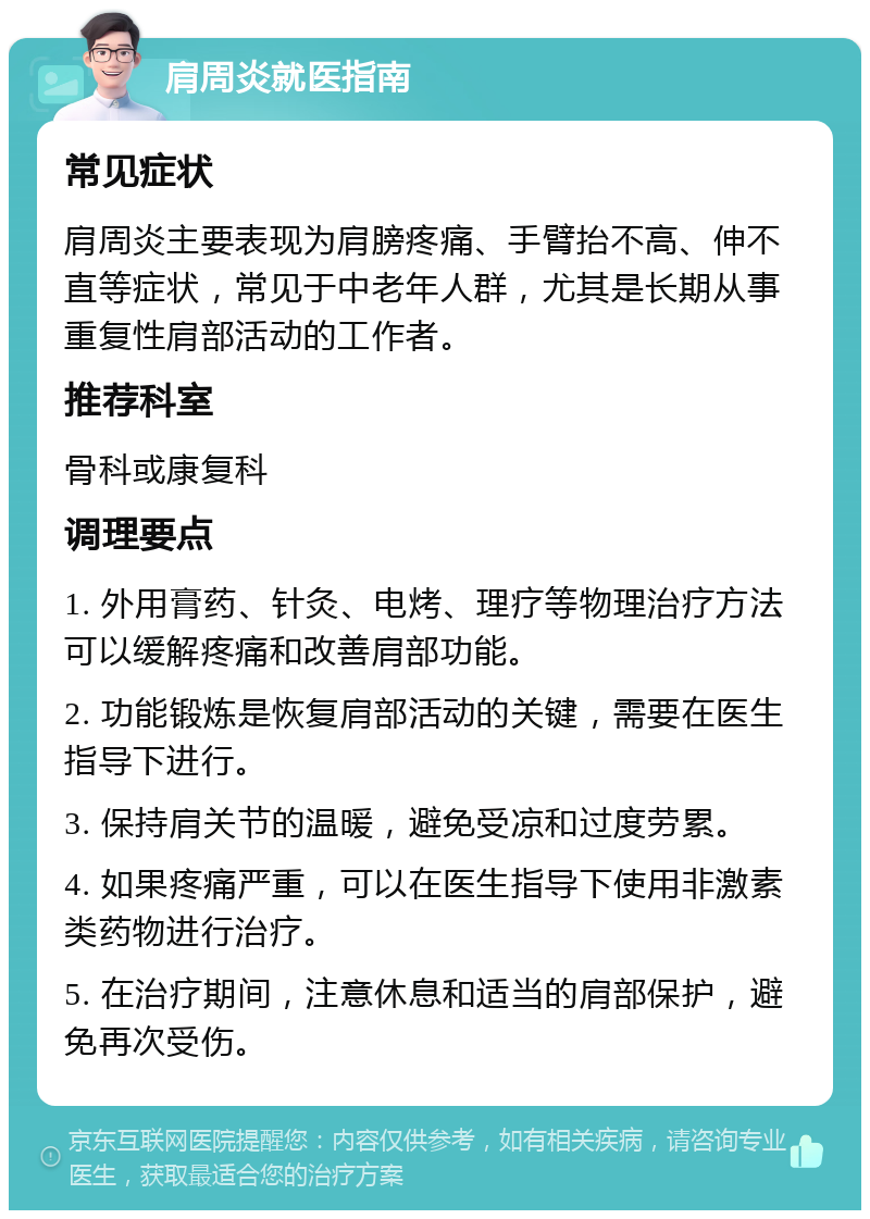 肩周炎就医指南 常见症状 肩周炎主要表现为肩膀疼痛、手臂抬不高、伸不直等症状，常见于中老年人群，尤其是长期从事重复性肩部活动的工作者。 推荐科室 骨科或康复科 调理要点 1. 外用膏药、针灸、电烤、理疗等物理治疗方法可以缓解疼痛和改善肩部功能。 2. 功能锻炼是恢复肩部活动的关键，需要在医生指导下进行。 3. 保持肩关节的温暖，避免受凉和过度劳累。 4. 如果疼痛严重，可以在医生指导下使用非激素类药物进行治疗。 5. 在治疗期间，注意休息和适当的肩部保护，避免再次受伤。