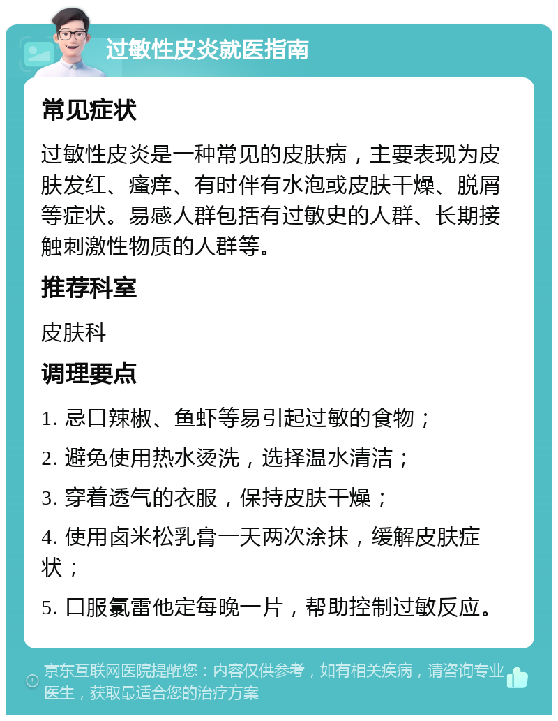 过敏性皮炎就医指南 常见症状 过敏性皮炎是一种常见的皮肤病，主要表现为皮肤发红、瘙痒、有时伴有水泡或皮肤干燥、脱屑等症状。易感人群包括有过敏史的人群、长期接触刺激性物质的人群等。 推荐科室 皮肤科 调理要点 1. 忌口辣椒、鱼虾等易引起过敏的食物； 2. 避免使用热水烫洗，选择温水清洁； 3. 穿着透气的衣服，保持皮肤干燥； 4. 使用卤米松乳膏一天两次涂抹，缓解皮肤症状； 5. 口服氯雷他定每晚一片，帮助控制过敏反应。