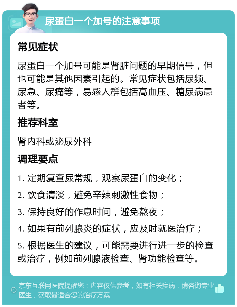 尿蛋白一个加号的注意事项 常见症状 尿蛋白一个加号可能是肾脏问题的早期信号，但也可能是其他因素引起的。常见症状包括尿频、尿急、尿痛等，易感人群包括高血压、糖尿病患者等。 推荐科室 肾内科或泌尿外科 调理要点 1. 定期复查尿常规，观察尿蛋白的变化； 2. 饮食清淡，避免辛辣刺激性食物； 3. 保持良好的作息时间，避免熬夜； 4. 如果有前列腺炎的症状，应及时就医治疗； 5. 根据医生的建议，可能需要进行进一步的检查或治疗，例如前列腺液检查、肾功能检查等。