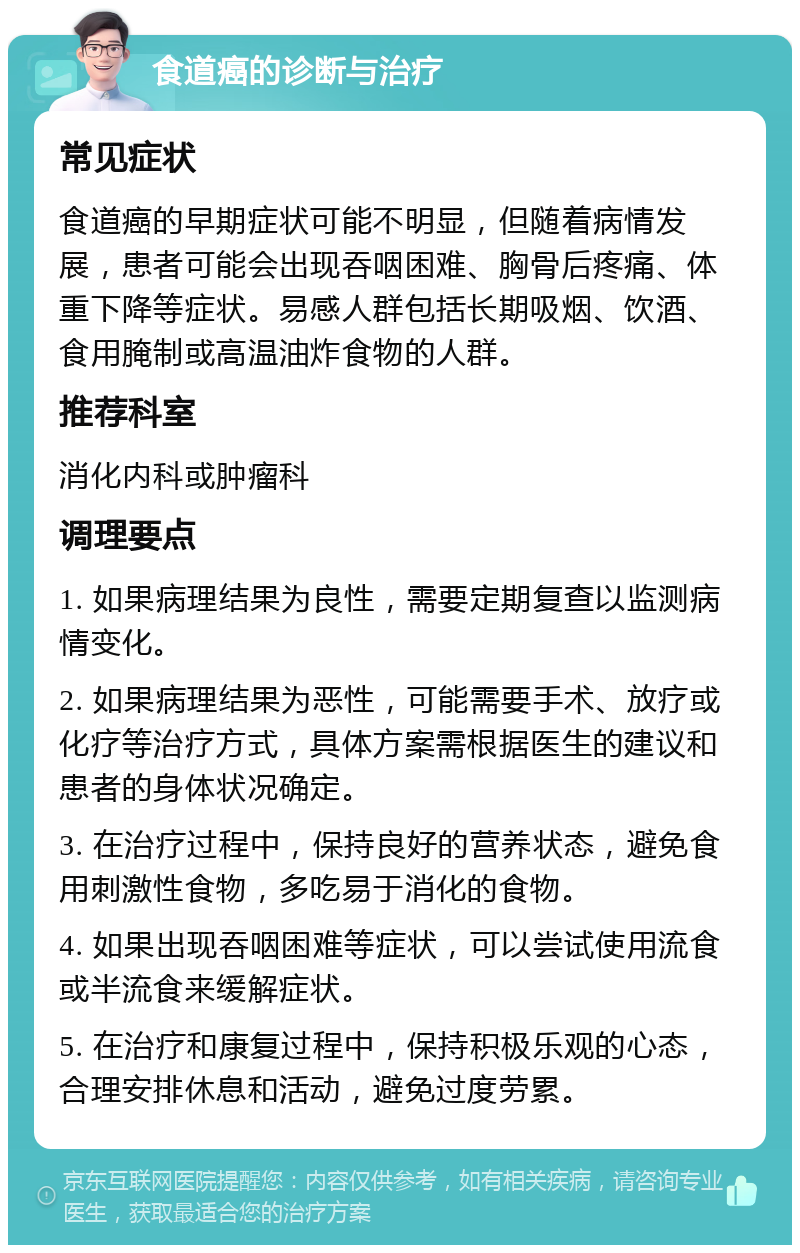 食道癌的诊断与治疗 常见症状 食道癌的早期症状可能不明显，但随着病情发展，患者可能会出现吞咽困难、胸骨后疼痛、体重下降等症状。易感人群包括长期吸烟、饮酒、食用腌制或高温油炸食物的人群。 推荐科室 消化内科或肿瘤科 调理要点 1. 如果病理结果为良性，需要定期复查以监测病情变化。 2. 如果病理结果为恶性，可能需要手术、放疗或化疗等治疗方式，具体方案需根据医生的建议和患者的身体状况确定。 3. 在治疗过程中，保持良好的营养状态，避免食用刺激性食物，多吃易于消化的食物。 4. 如果出现吞咽困难等症状，可以尝试使用流食或半流食来缓解症状。 5. 在治疗和康复过程中，保持积极乐观的心态，合理安排休息和活动，避免过度劳累。