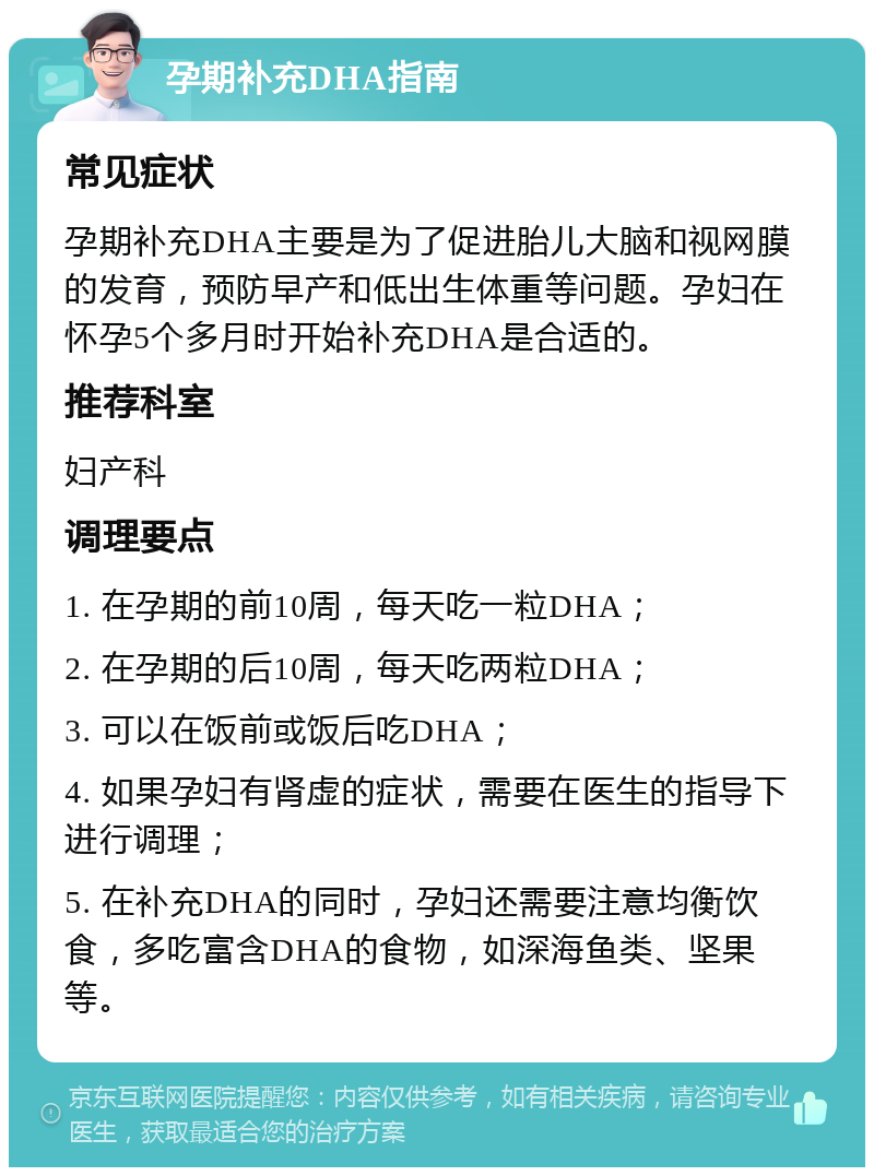 孕期补充DHA指南 常见症状 孕期补充DHA主要是为了促进胎儿大脑和视网膜的发育，预防早产和低出生体重等问题。孕妇在怀孕5个多月时开始补充DHA是合适的。 推荐科室 妇产科 调理要点 1. 在孕期的前10周，每天吃一粒DHA； 2. 在孕期的后10周，每天吃两粒DHA； 3. 可以在饭前或饭后吃DHA； 4. 如果孕妇有肾虚的症状，需要在医生的指导下进行调理； 5. 在补充DHA的同时，孕妇还需要注意均衡饮食，多吃富含DHA的食物，如深海鱼类、坚果等。