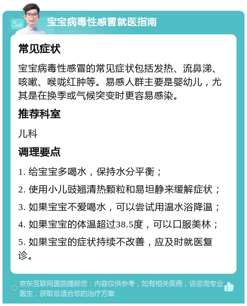 宝宝病毒性感冒就医指南 常见症状 宝宝病毒性感冒的常见症状包括发热、流鼻涕、咳嗽、喉咙红肿等。易感人群主要是婴幼儿，尤其是在换季或气候突变时更容易感染。 推荐科室 儿科 调理要点 1. 给宝宝多喝水，保持水分平衡； 2. 使用小儿豉翘清热颗粒和易坦静来缓解症状； 3. 如果宝宝不爱喝水，可以尝试用温水浴降温； 4. 如果宝宝的体温超过38.5度，可以口服美林； 5. 如果宝宝的症状持续不改善，应及时就医复诊。